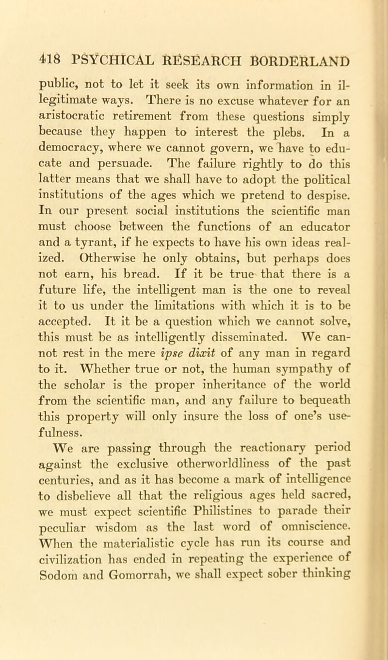 public, not to let it seek its own information in il- legitimate ways. There is no excuse whatever for an aristocratic retirement from these questions simply because they happen to interest the plebs. In a democracy, where we cannot govern, we have to edu- cate and persuade. The failure rightly to do this latter means that we shall have to adopt the political institutions of the ages which we pretend to despise. In our present social institutions the scientific man must choose between the functions of an educator and a tyrant, if he expects to have his own ideas real- ized. Otherwise he only obtains, but perhaps does not earn, his bread. If it be true that there is a future life, the intelligent man is the one to reveal it to us under the limitations with which it is to be accepted. It it be a question which we cannot solve, this must be as intelligently disseminated. We can- not rest in the mere ipse dixit of any man in regard to it. Whether true or not, the human sympathy of the scholar is the proper inheritance of the world from the scientific man, and any failure to bequeath this property will only insure the loss of one’s use- fulness. We are passing through the reactionary period against the exclusive otherworldliness of the past centuries, and as it has become a mark of intelligence to disbelieve all that the religious ages held sacred, we must expect scientific Philistines to parade their peculiar wisdom as the last word of omniscience. When the materialistic cycle has run its course and civilization has ended in repeating the experience of Sodom and Gomorrah, we shall expect sober thinking