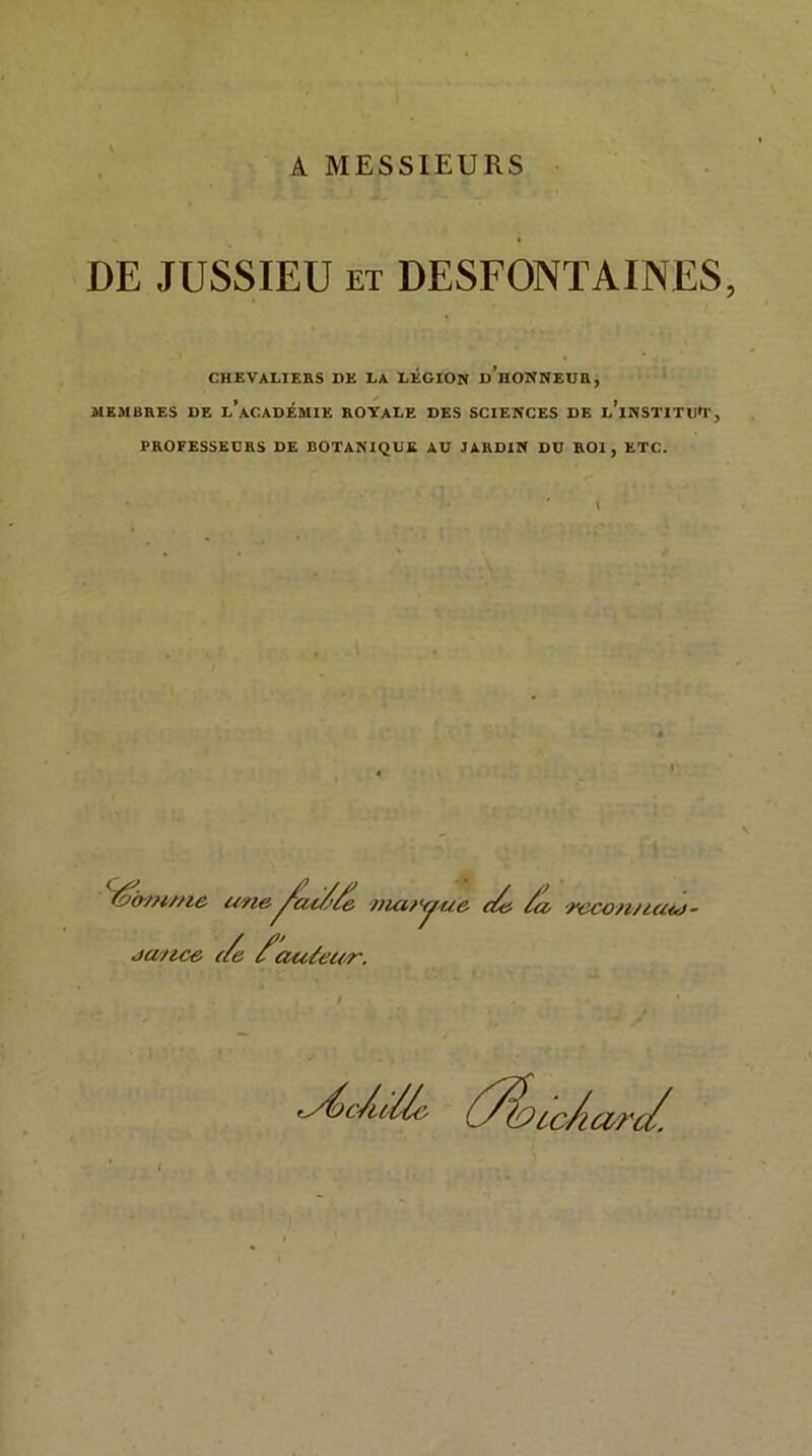 A MESSIEURS DE JUSSIEU et DESFONTAINES, CHEVALIERS DE LA LÉGION d’hONNEUR, MEMBRES DE l’ACADEMIE ROYALE DES SCIENCES DE l’iNSTITU'1', PROFESSEURS DE BOTANIQUE AU JARDIN DU ROI, ETC. I une ja/ice (/e /'ciuéeu-r. •^/ac/'/e mciryue c/e /a a, necon/iaid- ryéc/ulù- Ô^o co/aû^c/.