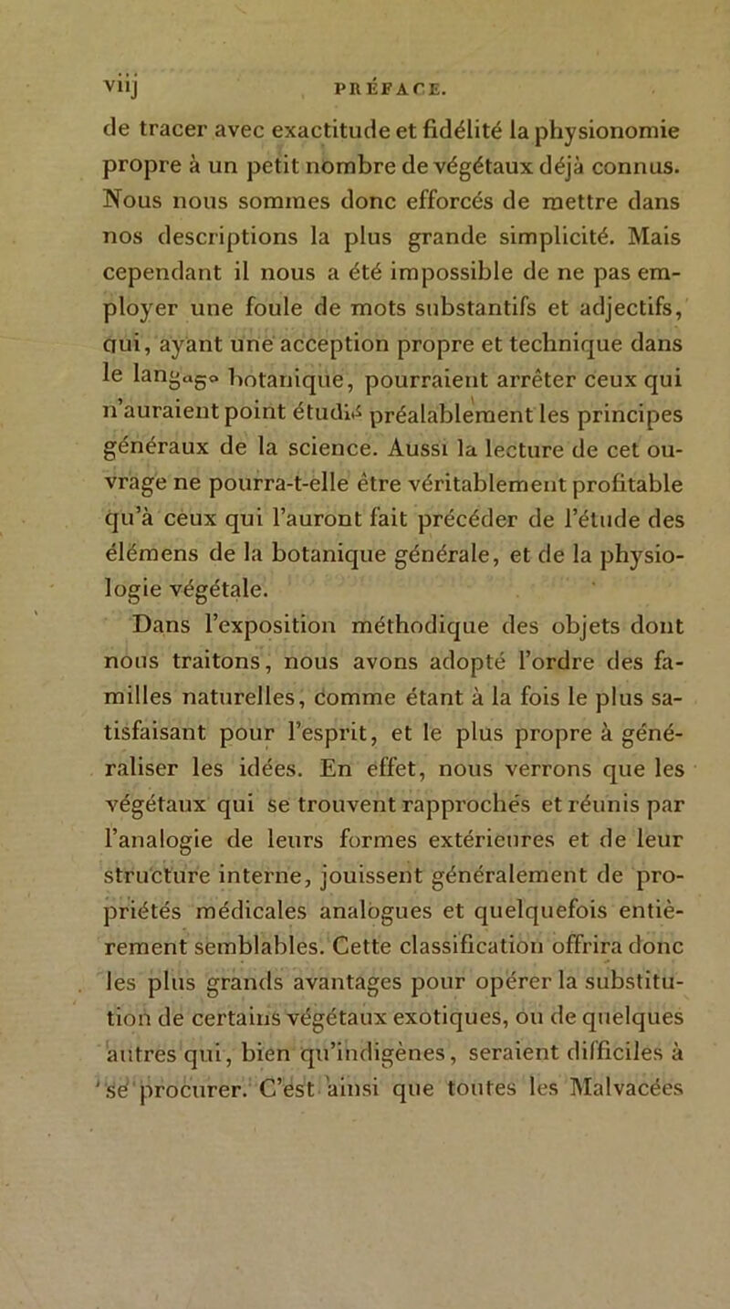 de tracer avec exactitude et fidélité la physionomie propre à un petit nombre de végétaux déjà connus. Nous nous sommes donc efforcés de mettre dans nos descriptions la plus grande simplicité. Mais cependant il nous a été impossible de ne pas em- ployer une foule de mots substantifs et adjectifs, ciui, ayant une acception propre et technique dans le langage botanique, pourraient arrêter ceux qui n auraient point étudié préalablement les principes généraux de la science. Aussi la lecture de cet ou- vrage ne pourra-t-elle être véritablement profitable qu’à ceux qui l’auront fait précéder de l’élude des élémens de la botanique générale, et de la physio- logie végétale. Dans l’exposition méthodique des objets dont nous traitons, nous avons adopté l’ordre des fa- milles naturelles, comme étant à la fois le plus sa- tisfaisant pour l’esprit, et le plus propre à géné- raliser les idées. En effet, nous verrons que les végétaux qui se trouvent rapprochés et réunis par l’analogie de leurs formes extérieures et de leur structure interne, jouissent généralement de pro- priétés médicales analogues et quelquefois entiè- rement semblables. Cette classification offrira donc les plus grands avantages pour opérer la substitu- tion de certains végétaux exotiques, ou de quelques autres qui, bien qu’indigènes, seraient difficiles à 'sé procurer. C’est ainsi que toutes les Malvacées