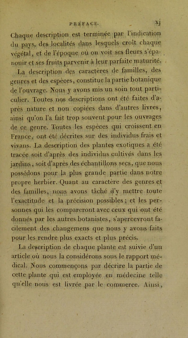 PIIÇFACE. - XJ Chaque description est terminée par l’indication du pays, des localités dans lesquels croît chaque végétal, et de i’éppque pù on voit ses fleurs s’épa- nouir et ses fruits parvenir à leur parfaite maturité. La description des caractères de familles, des genres et des espèces, constitue la partie botanique de l’ouvrage. Nous y avons mis un soin tout parti- culier. Toutes nos descriptions ont été faites d a- près nature et non copiées dans d’autres livres, ainsi qu’on l’a fait trop souvent pour les ouvrages de ee genre. Toutes les espèces qui croissent en France, ont été décrites sur des individus frais et vivans. La description des plantes exotiques a été tracée soit d’après des individus cultivés dans les jardins, soit d’après des échantillons secs, quenou,s possédons pour la plus grande partie dans notre propre herbier. Quant au caractère des genres et des familles, nous avons tâché d’y mettre toute l’exactitude et la précision possibles ; et les per- sonnes qui les compareront avec ceux qui ont été donnés par les autres botanistes, s’apercevront fa- cilement des changemens que nous y avons faits pour les rendre plus exacts et plus précis. La description de chaque plante est suivie d’un article où nous la considérons sous le rapport mé- dical. Nous commençons par décrire la partie de cette plante qui est employée en médecine telle quelle nous est livrée par le commerce. Ainsi,