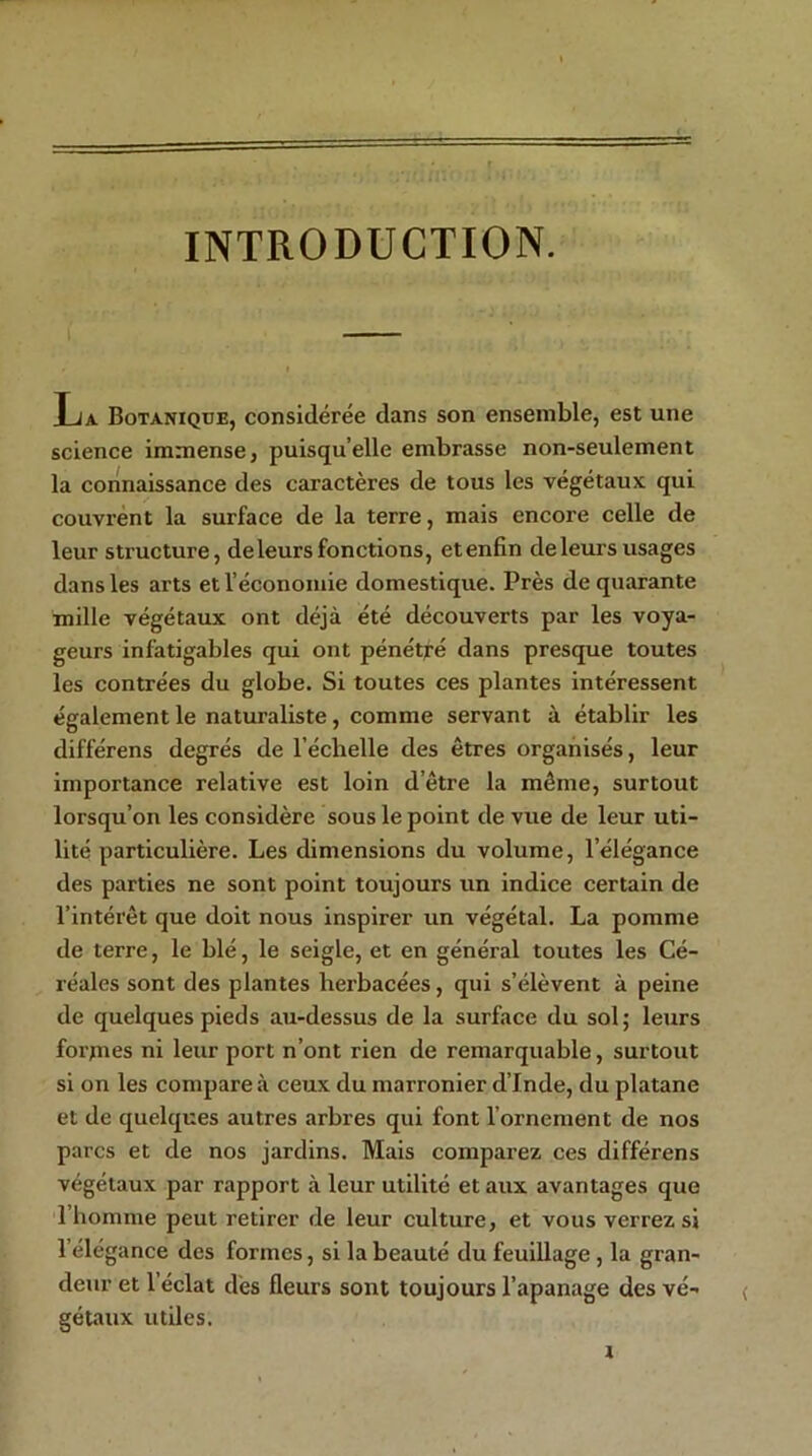 INTRODUCTION. La Botanique, considérée dans son ensemble, est une science immense, puisqu’elle embrasse non-seulement la connaissance des caractères de tous les végétaux qui couvrent la surface de la terre, mais encore celle de leur structure, deleurs fonctions, etenfin de leurs usages dans les arts et l’économie domestique. Près de quarante mille végétaux ont déjà été découverts par les voya- geurs infatigables qui ont pénétré dans presque toutes les contrées du globe. Si toutes ces plantes intéressent également le naturaliste, comme servant à établir les différens degrés de l’échelle des êtres organisés, leur importance relative est loin d’être la même, surtout lorsqu’on les considère sous le point de vue de leur uti- lité particulière. Les dimensions du volume, l’élégance des parties ne sont point toujours un indice certain de l’intérêt que doit nous inspirer un végétal. La pomme de terre, le blé, le seigle, et en général toutes les Cé- réales sont des plantes herbacées, qui s’élèvent à peine de quelques pieds au-dessus de la surface du sol; leurs forjnes ni leur port n’ont rien de remarquable, surtout si on les compare à ceux du marronier d’Inde, du platane et de quelques autres arbres qui font l’ornement de nos parcs et de nos jardins. Mais comparez ces différens végétaux par rapport à leur utilité et aux avantages que l’homme peut retirer de leur culture, et vous verrez si l’élégance des formes, si la beauté du feuillage , la gran- deur et 1 éclat des fleurs sont toujours l’apanage des vé- gétaux utiles.