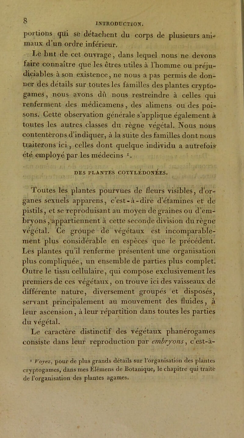 INTHODUCTtON. portions qui se détachent du corps de plusieurs ani- maux d’un ordre inférieur. Le but de cet ouvrage, dans lequel nous ne devons f;iire connaître que les êtres utiles à l’homme ou préju- diciables à son existence, ne nous a pas permis de don- ner des détails sur toutes les familles des plantes crypto- games , nous avons dû nous restreindre à celles qui renferment des médicamens, des alimens ou des poi- sons. Cette observation générale s’applique également à toutes les autres classes du règne végétal. Nous nous contentërons d’indiquer, à la suite des familles dont nous traiterons ici, celles dont quelque individu a autrefois- été employé par les médecins z. DES PLANTES COTYLEDONEES. Toutes les plantes pourvues de fleurs visibles, d’or- ganes sexuels apparens, c’est-à-dire d’étamines et de pistils, et se reproduisant au moyen de graines ou d’em- bryons, appartiennent à cette seconde division du règne végétal. Ce groupe de végétaux est incomparable- ment plus considérable en espèces que le précédent. Les plantes qu’il renferme présentent une organisation plus compliquée, un ensemble de parties plus complet. Outre le tissu cellulaire, qui compose exclusivement les premiers de ces végétaux, on trouve ici des vaisseaux de différente nature, diversement groupés et disposés, servant principalement au mouvement des fluides, à leur ascension, à leur répartition dans toutes les parties du végétal. Le caractère distinctif des végétaux phanérogames consiste dans leur reproduction par embryons, c’est-à- 1 Voyez, pour de plus grands détails sur l’organisation des plantes cryptogames, dans mes Élémens de Botanique, le chapitre qui traite de l’organisation des plantes agames.
