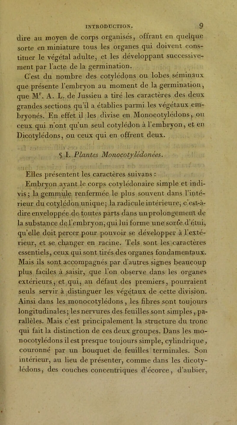 dire au moyen de corps organisés, offrant en quelque sorte en miniature tous les organes qui doivent cons- tituer le végétal adulte, et les développant successive- ment par l’acte de la germination. C’est du nombre des cotylédons ou lobes séminaux que présente l’embryon au moment de la germination, que Mr. A. L. de Jussieu a tiré les caractères des deux grandes sections qu’il a établies parmi les végétaux em- bryonés. En effet il les divise en Monocotylédons, ou ceux qui n’ont qu’un seul cotylédon à l’embryon, et en Dicotylédons, ou ceux qui en offrent deux. 1  ’.Vi • . , § I. Plantes Monocotylédonées. •n ! : ’ : ' ' Elles présentent les caractères suivans : Embryon ayant le corps cotylédonaire simple et indi- vis; la gemmple renfermée le plus souvent dans l’inté- rieur du cotylédon unique; la radicule intérieure, c’est-à- dire enveloppée de toutes parts dans un prolongement de la substance de l’embryon, qui lui forme une sort*e d’étui, qu’elle doit percer pour pouvoir se développer à l’exté- rieur, et se changer en racine. Tels sont les caractères essentiels, ceux qui sont tirés des organes fondamentaux. Mais ils sont accompagnés par d’autres signes beaucoup plus faciles à saisir, que l’on observe dans les organes extérieurs, et qui, au défaut des premiers, pourraient seuls servir à distinguer les végétaux de cette division. Ainsi dans les monocotylédons , les fibres sont toujours longitudinales ; les nervures des feuilles sont simples, pa- rallèles. Mais c’est principalement la structure du tronc qui fait la distinction de ces deux groupes. Dans les mo- nocotylédons il est presque toujours simple, cylindrique, couronné par un bouquet de feuilles terminales. Son intérieur, au lieu de présenter, comme dans les dicoly- lédons, des couches concentriques d’écorce, d’aubier,
