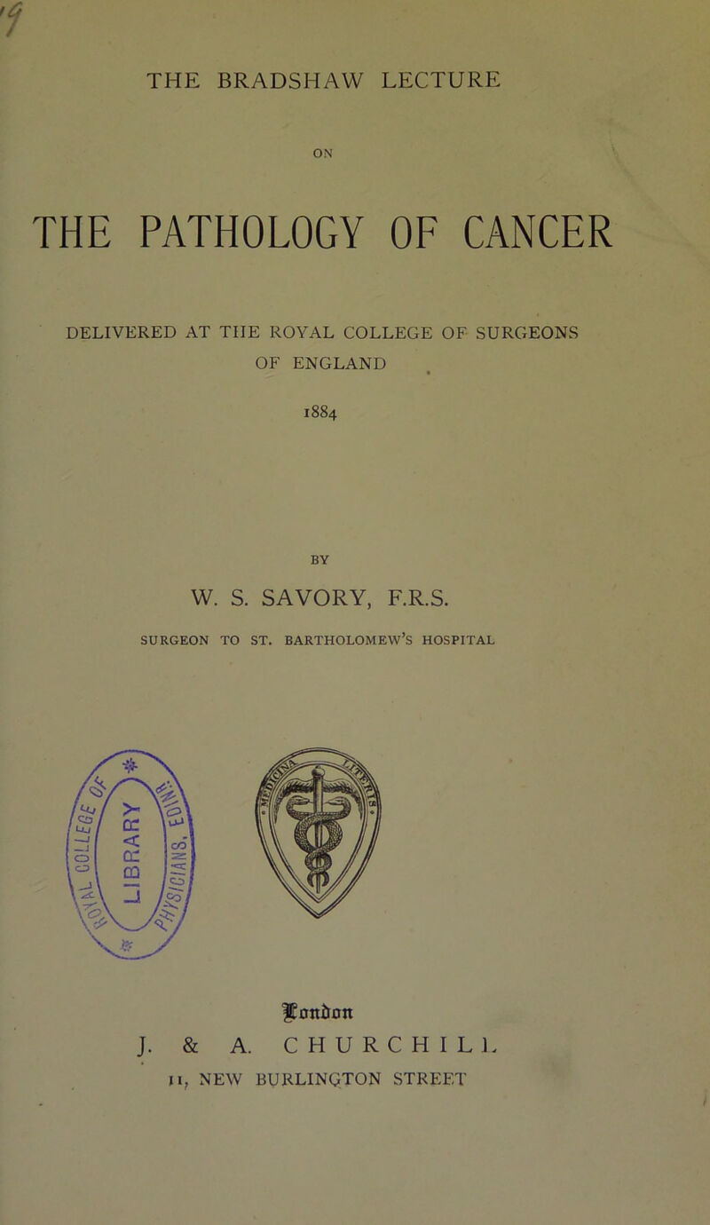 THE BRADSHAW LECTURE ON THE PATHOLOGY OF CANCER DELIVERED AT THE ROYAL COLLEGE OF SURGEONS OF ENGLAND 1884 BY W. S. SAVORY, F.R.S. SURGEON TO ST, BARTHOLOMEW’S HOSPITAL ItOttilOtt J. & A. C H U R C H I L 1. II, NEW BURLINQTON STREET