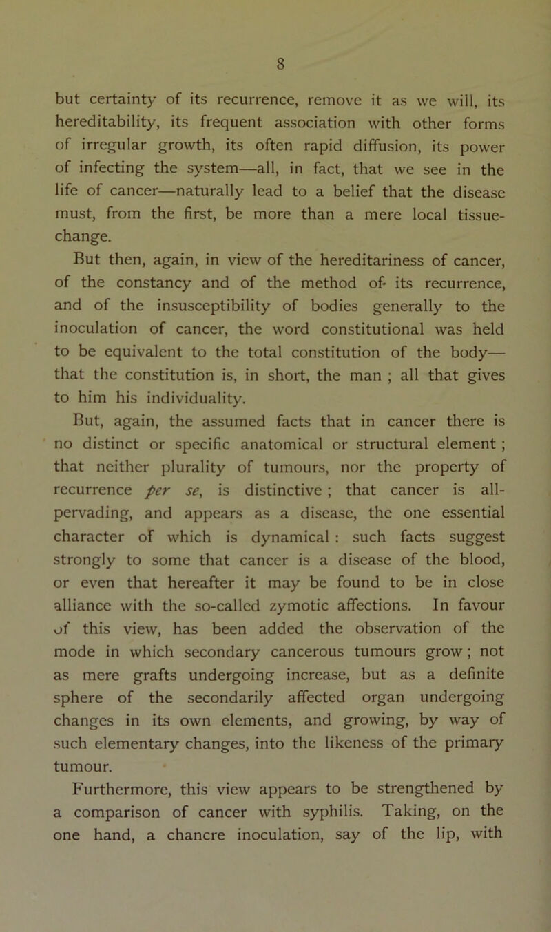 but certainty of its recurrence, remove it as vve will, its hereditability, its frequent association with other forms of irregular growth, its often rapid diffusion, its power of infecting the system—all, in fact, that we see in the life of cancer—naturally lead to a belief that the disease must, from the first, be more than a mere local tissue- change. But then, again, in view of the hereditariness of cancer, of the constancy and of the method of* its recurrence, and of the insusceptibility of bodies generally to the inoculation of cancer, the word constitutional was held to be equivalent to the total constitution of the body— that the constitution is, in short, the man ; all that gives to him his individuality. But, again, the assumed facts that in cancer there is no distinct or specific anatomical or structural element ; that neither plurality of tumours, nor the property of recurrence per se, is distinctive ; that cancer is all- pervading, and appears as a disease, the one essential character of which is dynamical : such facts suggest strongly to some that cancer is a disease of the blood, or even that hereafter it may be found to be in close alliance with the so-called zymotic affections. In favour of this view, has been added the observation of the mode in which secondary cancerous tumours grow; not as mere grafts undergoing increase, but as a definite sphere of the secondarily affected organ undergoing changes in its own elements, and growing, by way of such elementary changes, into the likeness of the primary tumour. Furthermore, this view appears to be strengthened by a comparison of cancer with syphilis. Taking, on the one hand, a chancre inoculation, say of the lip, with