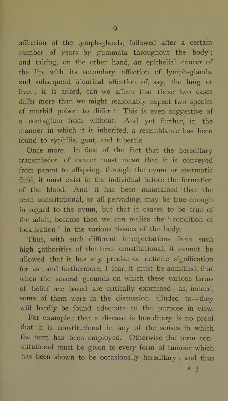 affection of the lymph-glands, followed after a certain number of years by gummata throughout the body; and taking, on the other hand, an epithelial cancer of the lip, with its secondary affection of lymph-glands, and subsequent identical affection of, say, the lung or liver; it is asked, can we affirm that these two cases differ more than we might reasonably expect two species of morbid poison to differ ? This is even suggestive of a contagium from without. And yet further, in the manner in which it is inherited, a resemblance has been found to syphilis, gout, and tubercle. Once more. In face of the fact that the hereditary transmission of cancer must mean that it is conveyed from parent to offspring, through the ovum or spermatic fluid, it must exist in the individual before the formation of the blood. And it has been maintained 'that the term constitutional, or all-pervading, may be true enough in regard to the ovum, but that it ceases to be true of the adult, because then we can realize the “condition of localization ” in the various tissues of the body. Thus, with such different interpretations from such high authorities of the term constitutional, it cannot be allowed that it has any precise or definite signification for us ; and furthermore, I fear, it must be admitted, that when the several grounds on which these various forms of belief are based are critically examined—as, indeed, some of them were in the discussion alluded to—they will hardly be found adequate to the purpose in view. For example: that a disease is hereditary is no proof that it is constitutional in any of the senses in which the term has been employed. Otherwise the term con- stitutional must be given to every form of tumour which has been shown to be occasionally hereditary; and thus