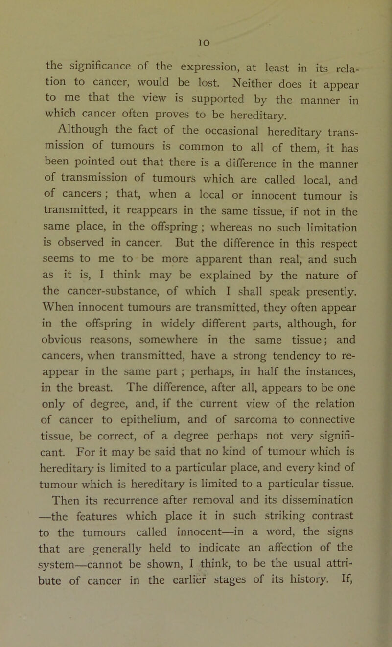 the significance of the expression, at least in its rela- tion to cancer, would be lost. Neither does it appear to me that the view is supported by the manner in which cancer often proves to be hereditary. Although the fact of the occasional hereditary trans- mission of tumours is common to all of them, it has been pointed out that there is a difference in the manner of transmission of tumours which are called local, and of cancers; that, when a local or innocent tumour is transmitted, it reappears in the same tissue, if not in the same place, in the offspring ; whereas no such limitation is observed in cancer. But the difference in this respect seems to me to be more apparent than real, and such as it is, I think may be explained by the nature of the cancer-substance, of which I shall speak presently. When innocent tumours are transmitted, they often appear in the offspring in widely different parts, although, for obvious reasons, somewhere in the same tissue; and cancers, when transmitted, have a strong tendency to re- appear in the same part; perhaps, in half the instances, in the breast. The difference, after all, appears to be one only of degree, and, if the current view of the relation of cancer to epithelium, and of sarcoma to connective tissue, be correct, of a degree perhaps not very signifi- cant. For it may be said that no kind of tumour which is hereditary is limited to a particular place, and every kind of tumour which is hereditary is limited to a particular tissue. Then its recurrence after removal and its dissemination —the features which place it in such striking contrast to the tumours called innocent—in a word, the signs that are generally held to indicate an affection of the system—cannot be shown, I think, to be the usual attri- bute of cancer in the earlier stages of its histoiy. If,