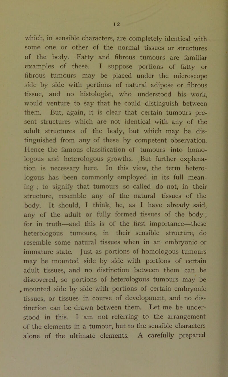 which, in sensible characters, are completely identical with some one or other of the normal tissues or structures of the body. Fatty and fibrous tumours are familiar examples of these. I suppose portions of fatty or fibrous tumours may be placed under the microscope side by side with portions of natural adipose or fibrous tissue, and no histologist, who understood his work, would venture to say that he could distinguish between them. But, again, it is clear that certain tumours pre- sent structures which are not identical with any of the adult structures of the body, but which may be dis- tinguished from any of these by competent observation. Hence the famous classification of tumours into homo- logous and heterologous growths. ^ But further explana- tion is necessary here. In this view, the term hetero- logous has been commonly employed in its full mean- ing ; to signify that tumours so called do not, in their structure, resemble any of the natural tissues of the body. It should, I think, be, as I have already said, any of the adult or fully formed tissues of the body; for in truth—and this is of the first importance—these heterologous tumours, in their sensible structure, do resemble some natural tissues when in an embryonic or immature state. Just as portions of homologous tumours may be mounted side by side with portions of certain adult tissues, and no distinction between them can be discovered, so portions of heterologous tumours may be , mounted side by side with portions of certain embryonic tissues, or tissues in course of development, and no dis- tinction can be drawn between them. Let me be under- stood in this. I am not referring to the arrangement of the elements in a tumour, but to the sensible characters alone of the ultimate elements. A carefully prepared