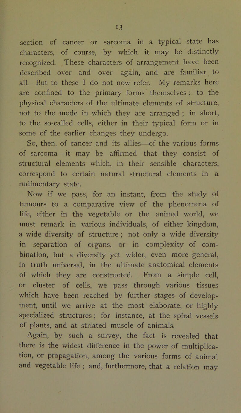 section of cancer or sarcoma in a typical state has characters, of course, by which it may be distinctly recognized. These characters of arrangement have been described over and over again, and are familiar to all. But to these I do not now refer. My remarks here are confined to the primary forms themselves ; to the physical characters of the ultimate elements of structure, not to the mode in which they are arranged ; in short, to the so-called cells, either in their typical form or in some of the earlier changes they undergo. So, then, of cancer and its allies—of the various forms of sarcoma—it may be affirmed that they consist of structural elements which, in their sensible characters, correspond to certain natural structural elements in a rudimentary state. Now if we pass, for an instant, from the study of tumours to a comparative view of the phenomena of life, either in the vegetable or the animal world, we must remark in various individuals, of either kingdom, a wide diversity of structure ; not only a wide diversity in separation of organs, or in complexity of com- bination, but a diversity yet wider, even more general, in truth universal, in the ultimate anatomical elements of which they are constructed. From a simple cell, or cluster of cells, we pass through various tissues which have been reached by further stages of develop- ment, until we arrive at the most elaborate, or highly specialized structures ; for instance, at the spiral vessels of plants, and at striated muscle of animals. Again, by such a survey, the fact is revealed that there is the widest difference in the power of multiplica- tion, or propagation, among the various forms of animal and vegetable life ; and, furthermore, that a relation may