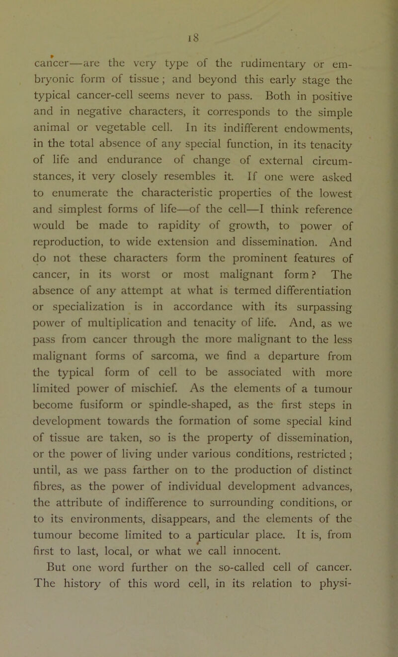 cancer—are the very type of the rudimentary or em- bryonic form of tissue ; and beyond this early stage the typical cancer-cell seems never to pass. Both in positive and in negative characters, it corresponds to the simple animal or vegetable cell. In its indifferent endowments, in the total absence of any special function, in its tenacity of life and endurance of change of external circum- stances, it very closely resembles it. If one were asked to enumerate the characteristic properties of the lowest and simplest forms of life—of the cell—I think reference would be made to rapidity of growth, to power of reproduction, to wide extension and dissemination. And do not these characters form the prominent features of cancer, in its worst or most malignant form ? The absence of any attempt at what is termed differentiation or specialization is in accordance with its surpassing power of multiplication and tenacity of life. And, as we pass from cancer through the more malignant to the less malignant forms of sarcoma, we find a departure from the typical form of cell to be associated with more limited power of mischief. As the elements of a tumour bccome fusiform or spindle-shaped, as the first steps in development towards the formation of some special kind of tissue are taken, so is the property of dissemination, or the power of living under various conditions, restricted ; until, as we pass farther on to the production of distinct fibres, as the power of individual development advances, the attribute of indifference to surrounding conditions, or to its environments, disappears, and the elements of the tumour become limited to a particular place. It is, from first to last, local, or what we call innocent. But one word further on the so-called cell of cancer. The history of this word cell, in its relation to physi-