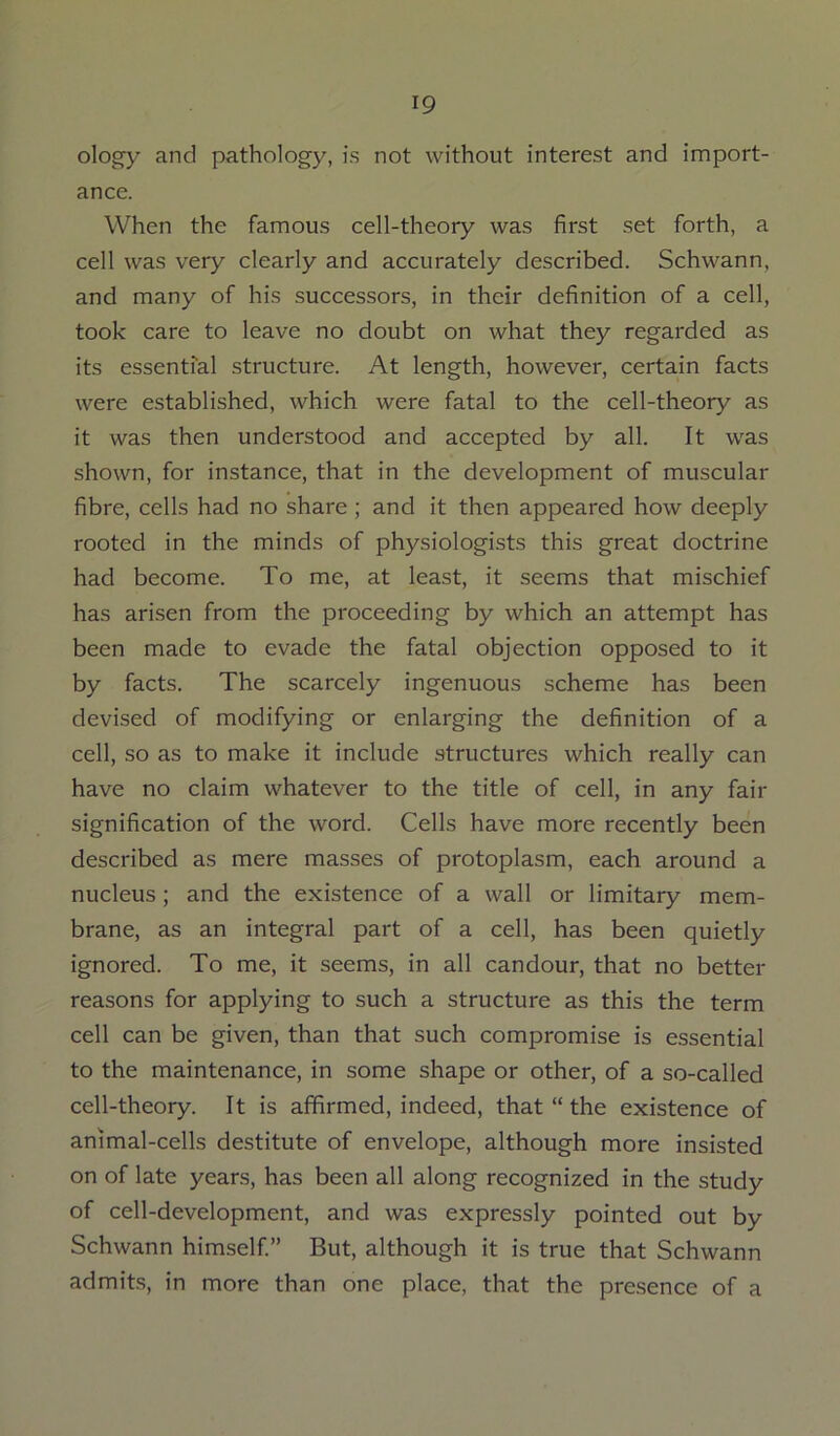 ology and pathology, is not without interest and import- ance. When the famous cell-theory was first set forth, a cell was very clearly and accurately described. Schwann, and many of his successors, in their definition of a cell, took care to leave no doubt on what they regarded as its essential structure. At length, however, certain facts were established, which were fatal to the cell-theory as it was then understood and accepted by all. It was shown, for instance, that in the development of muscular fibre, cells had no share ; and it then appeared how deeply rooted in the minds of physiologists this great doctrine had become. To me, at least, it seems that mischief has arisen from the proceeding by which an attempt has been made to evade the fatal objection opposed to it by facts. The scarcely ingenuous scheme has been devised of modifying or enlarging the definition of a cell, so as to make it include structures which really can have no claim whatever to the title of cell, in any fair signification of the word. Cells have more recently been described as mere masses of protoplasm, each around a nucleus; and the existence of a wall or limitary mem- brane, as an integral part of a cell, has been quietly ignored. To me, it seems, in all candour, that no better reasons for applying to such a structure as this the term cell can be given, than that such compromise is essential to the maintenance, in some shape or other, of a so-called cell-theory. It is affirmed, indeed, that “ the existence of animal-cells destitute of envelope, although more insisted on of late years, has been all along recognized in the study of cell-development, and was expressly pointed out by Schwann himself” But, although it is true that Schwann admits, in more than one place, that the presence of a