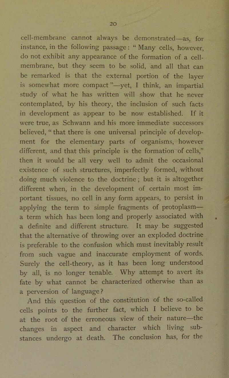 cell-membranc cannot always be demonstrated—as, for instance, in the following passage: “ Many cells, however, do not exhibit any appearance of the formation of a cell- membrane, but they seem to be solid, and all that can be remarked is that the external portion of the layer is somewhat more compact ”—yet, I think, an impartial study of what he has written will show that he never contemplated, by his theory, the inclusion of such facts in development as appear to be now established. If it were true, as Schwann and his more immediate successors believed, “ that there is one universal principle of develop- ment for the elementary parts of organisms, however different, and that this principle is the formation of cells,” then it would be all very well to admit the occasional existence of such structures, imperfectly formed, without doing much violence to the doctrine ; but it is altogether different when, in the development of certain most im- portant tissues, no cell in any form appears, to persist in applying the term to simple fragments of protoplasm— a term which has been long and properly associated with a definite and different structure. It may be suggested that the alternative of throwing over an exploded doctrine is preferable to the confusion which must inevitably result from such vague and inaccurate employment of words. Surely the cell-theory, as it has been long understood by all, is no longer tenable. Why attempt to avert its fate by what cannot be characterized otherwise than as a perversion of language? And this question of the constitution of the so-called cells points to the further fact, which I believe to be at the root of the erroneous view of their nature—the changes in aspect and character which living sub- stances undergo at death. The conclusion has, for the