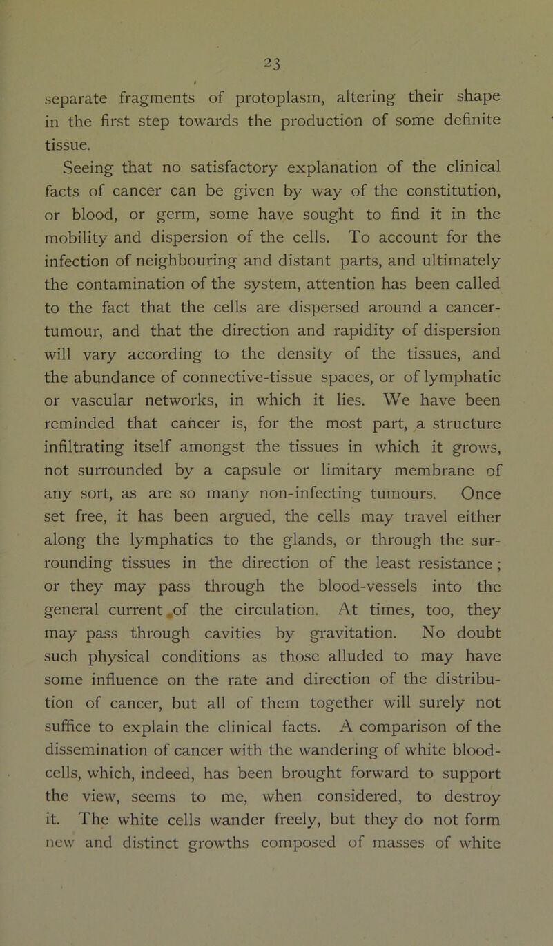 separate fragments of protoplasm, altering their shape in the first step towards the production of some definite tissue. Seeing that no satisfactory explanation of the clinical facts of cancer can be given by way of the constitution, or blood, or germ, some have sought to find it in the mobility and dispersion of the cells. To account for the infection of neighbouring and distant parts, and ultimately the contamination of the system, attention has been called to the fact that the cells are dispersed around a cancer- tumour, and that the direction and rapidity of dispersion will vary according to the density of the tissues, and the abundance of connective-tissue spaces, or of lymphatic or vascular networks, in which it lies. We have been reminded that cancer is, for the most part, a structure infiltrating itself amongst the tissues in which it grows, not surrounded by a capsule or limitary membrane of any sort, as are so many non-infecting tumouns. Once set free, it has been argued, the cells may travel either along the lymphatics to the glands, or through the sur- rounding tissues in the direction of the least resistance ; or they may pass through the blood-vessels into the general current,of the circulation. At times, too, they may pass through cavities by gravitation. No doubt such physical conditions as those alluded to may have some influence on the rate and direction of the distribu- tion of cancer, but all of them together will surely not suffice to explain the clinical facts. A comparison of the dissemination of cancer with the wandering of white blood- cells, which, indeed, has been brought forward to support the view, seems to me, when considered, to destroy it. The white cells wander freely, but they do not form new and distinct growths composed of masses of white