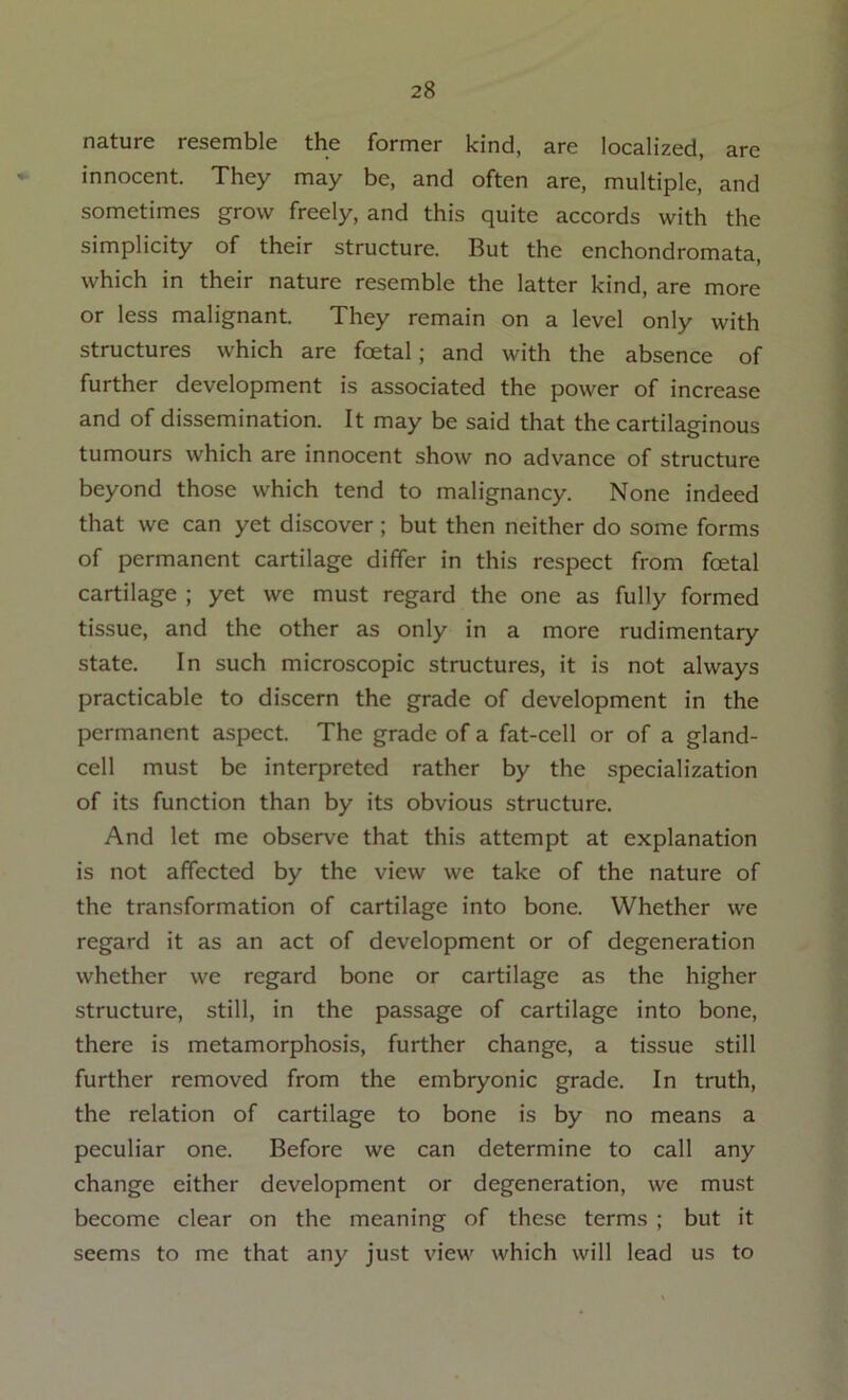 nature resemble the former kind, are localized, are innocent. They may be, and often are, multiple, and sometimes grow freely, and this quite accords with the simplicity of their structure. But the enchondromata, which in their nature resemble the latter kind, are more or less malignant. They remain on a level only with structures which are foetal; and with the absence of further development is associated the power of increase and of dissemination. It may be said that the cartilaginous tumours which are innocent show no advance of structure beyond those which tend to malignancy. None indeed that we can yet discover ; but then neither do some forms of permanent cartilage differ in this respect from foetal cartilage ; yet we must regard the one as fully formed tissue, and the other as only in a more rudimentary state. In such microscopic structures, it is not always practicable to discern the grade of development in the permanent aspect. The grade of a fat-cell or of a gland- cell must be interpreted rather by the specialization of its function than by its obvious structure. And let me observe that this attempt at explanation is not affected by the view we take of the nature of the transformation of cartilage into bone. Whether we regard it as an act of development or of degeneration whether we regard bone or cartilage as the higher structure, still, in the passage of cartilage into bone, there is metamorphosis, further change, a tissue still further removed from the embryonic grade. In truth, the relation of cartilage to bone is by no means a peculiar one. Before we can determine to call any change either development or degeneration, we must become clear on the meaning of these terms ; but it seems to me that any just view which will lead us to