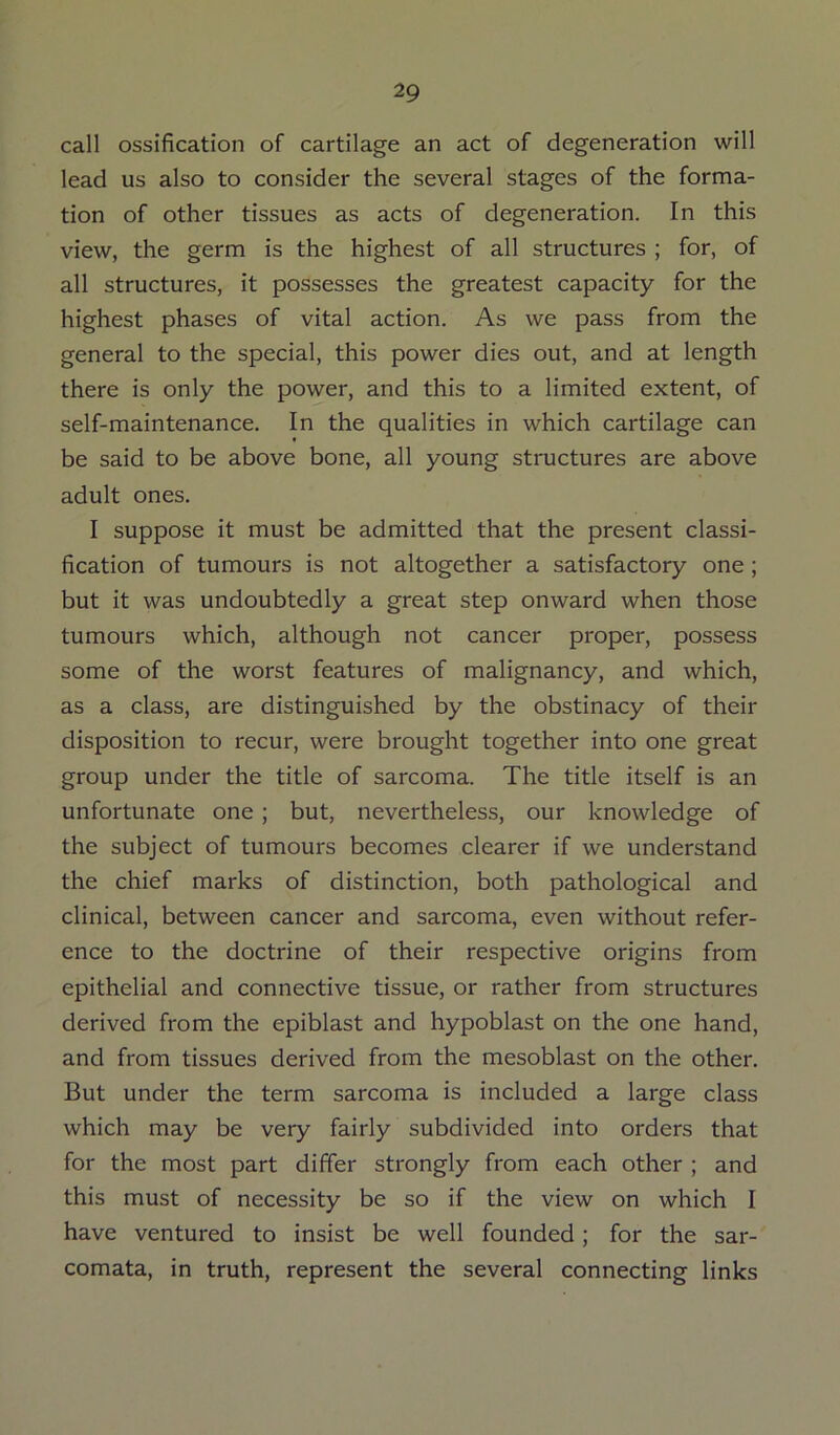call ossification of cartilage an act of degeneration will lead us also to consider the several stages of the forma- tion of other tissues as acts of degeneration. In this view, the germ is the highest of all structures ; for, of all structures, it possesses the greatest capacity for the highest phases of vital action. As we pass from the general to the special, this power dies out, and at length there is only the power, and this to a limited extent, of self-maintenance. In the qualities in which cartilage can be said to be above bone, all young structures are above adult ones. I suppose it must be admitted that the present classi- fication of tumours is not altogether a satisfactory one ; but it was undoubtedly a great step onward when those tumours which, although not cancer proper, possess some of the worst features of malignancy, and which, as a class, are distinguished by the obstinacy of their disposition to recur, were brought together into one great group under the title of sarcoma. The title itself is an unfortunate one ; but, nevertheless, our knowledge of the subject of tumours becomes clearer if we understand the chief marks of distinction, both pathological and clinical, between cancer and sarcoma, even without refer- ence to the doctrine of their respective origins from epithelial and connective tissue, or rather from structures derived from the epiblast and hypoblast on the one hand, and from tissues derived from the mesoblast on the other. But under the term sarcoma is included a large class which may be very fairly subdivided into orders that for the most part differ strongly from each other ; and this must of necessity be so if the view on which I have ventured to insist be well founded; for the sar- comata, in truth, represent the several connecting links