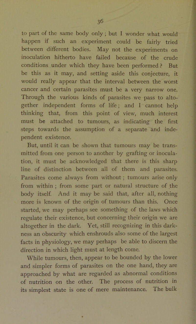 to part of the same body only ; but I wonder what would happen if such an experiment could be fairly tried between different bodies. May not the experiments on inoculation hitherto have failed because of the crude conditions under which they have been performed ? But be this as it may, and setting aside this conjecture, it would really appear that the interval between the worst cancer and certain parasites must be a very narrow one. Through the various kinds of parasites we pass to alto- gether independent forms of life; and I cannot help thinking that, from this point of view, much interest must be attached to tumours, as indicating the first steps towards the assumption of a separate and inde- pendent existence. But, until it can be shown that tumours may be trans- mitted from one person to another by grafting or inocula- tion, it must be acknowledged that there is this sharp line of distinction between all of them and parasites. Parasites come always from without ; tumours arise only from within ; from some part or natural structure of the body itself. And it may be said that, after all, nothing more is known of the origin of tumours than this. Once started, we may perhaps see something of the laws which regulate their existence, but concerning their origin we are altogether in the dark. Yet, still recognizing in this dark- ness an obscurity which enshrouds also some of the largest facts in physiology, we may perhaps be able to discern the direction in which light must at length come. While tumours, then, appear to be bounded by the lower and simpler forms of parasites on the one hand, they are approached by what are regarded as abnormal conditions of nutrition on the other. The process of nutrition in its simplest state is one of mere maintenance. The bulk