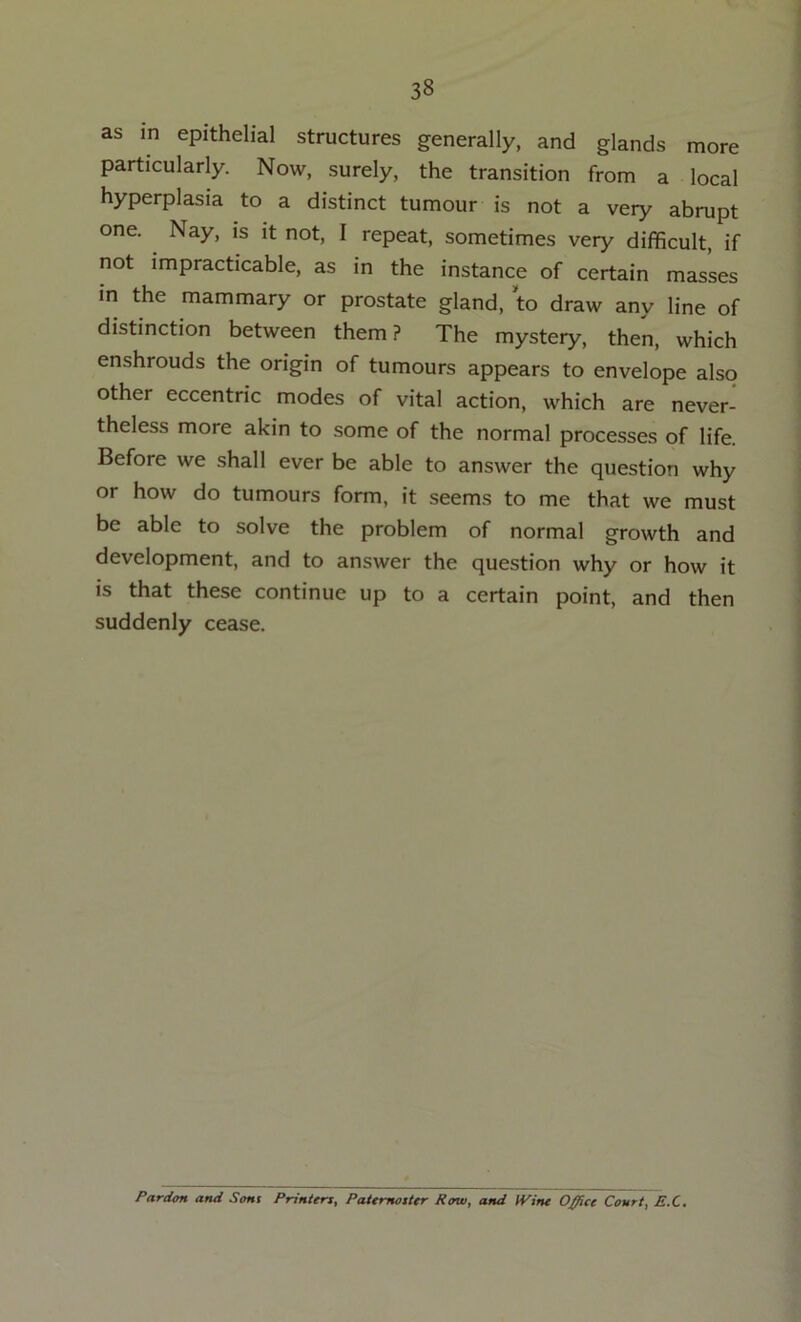 as in epithelial structures generally, and glands more particularly. Now, surely, the transition from a local hyperplasia to a distinct tumour is not a very abrupt one. Nay, is it not, I repeat, sometimes very difficult, if not impracticable, as in the instance of certain masses in the mammary or prostate gland, to draw any line of distinction between them? The mystery, then, which enshrouds the origin of tumours appears to envelope also other eccentric modes of vital action, which are never- theless more akin to some of the normal processes of life. Before we shall ever be able to answer the question why or how do tumours form, it seems to me that we must be able to solve the problem of normal growth and development, and to answer the question why or how it is that these continue up to a certain point, and then suddenly cease. Pardon and Sent Printers, Paternoster Row, and IVine O^ce Court, E.C.