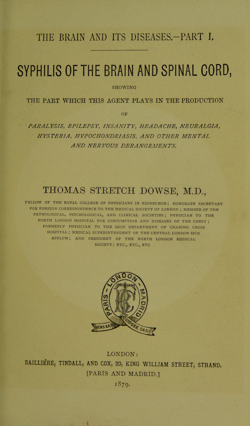 THE BIUIN AND ITS DISEASES-PART I. SYPHILIS OF THE BRAIN AND SPINAL CORD, SHOWING THE PART WHICH THIS AGENT PLAYS IN THE PRODUCTION OF PARALYSIS, EPILEPSY, INSANITY, HEADACHE, NEURALGIA, HYSTERIA, HYPOCHONDRIASIS, AND OTHER MENTAL AND NERVOUS DERANGEMENTS. THOMAS STKETCH DOWSE, M.D., FELLOW OF THE ROYAL COLLEGE OF PHYSICIANS IN EDINBURGH; HONORARY SECRETARY FOR FOREIGN CORRESPONDENCE TO THE MEDICAL SOCIETY OF LONDON ; MEMBER OF THE PATHOLOGICAL, PSYCHOLOGICAL, AND CLINICAL SOCIETIES ; PHYSICIAN TO THE NORTH LONDON HOSPITAL FOR CONSUMPTION AND DISEASES OF THE CHEST ; FORMERLY PHYSICIAN TO THE SKIN DEPARTMENT OF CHARING CROSS HOSPITAL ; MEDICAL SUPERINTENDENT OF THE CENTRAL LONDON SICK asylum; AND PRESIDENT OF THE NORTH LONDON MEDICAL SOCIETY; ETC., ETC., ETC LONDON: BAILLIERE, TINDALL, AND COX, 20, KING WILLIAM STREET, STRAND. [PARIS AND MADRID.] 1879.