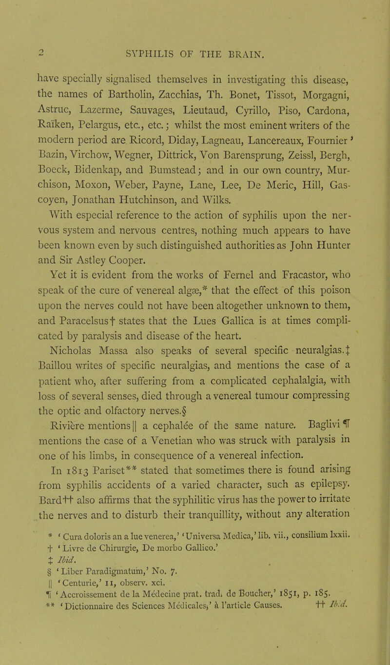 have specially signalised themselves in investigating this disease, the names of Bartholin, Zacchias, Th. Bonet, Tissot, Morgagni, Astruc, Lazerme, Sauvages, Lieutaud, Cyrillo, Piso, Cardona, Raiken, Pelargus, etc., etc.; whilst the most eminent writers of the modern period are Ricord, Diday, Lagneau, Lancereaux, Fournier ' Bazin, Virchow, Wegner, Dittrick, Von Barensprung, Zeissl, Bergh, Boeck, Bidenkap, and Bumstead; and in our own country, Mur- chison, Moxon, Weber, Payne, Lane, Lee, De Meric, Hill, Gas- coyen, Jonathan Hutchinson, and Wilks. With especial reference to the action of syphilis upon the ner- vous system and nervous centres, nothing much appears to have been known even by such distinguished authorities as John Hunter and Sir Astley Cooper. Yet it is evident from the works of Fernel and Fracastor, who speak of the cure of venereal algse,* that the effect of this poison upon the nerves could not have been altogether unknown to them, and Paracelsus t states that the Lues Gallica is at times comph- cated by paralysis and disease of the heart. Nicholas Massa also speaks of several specific neuralgias.^ Baillou writes of specific neuralgias, and mentions the case of a patient who, after suffering from a complicated cephalalgia, with loss of several senses, died through a venereal tumour compressing the optic and olfactory nerves.§ Riviere mentions || a cephalee of the same nature. Baglivi ^ mentions the case of a Venetian who was struck with paralysis in one of his limbs, in consequence of a venereal infection. In 1813 Pariset** stated that sometimes there is found arising from syphilis accidents of a varied character, such as epilepsy. Bard ft also affirms that the syphilitic virus has the power to irritate .the nerves and to disturb their tranquillity, without any alteration * ' Cura doloris an a lue venerea,''Universa Medica,' lib. vii., consilium Ixxii. t ' Livre de Chirurgie, De morbo Gallico.' J Ibid. § ' Liber Paradigmatum,'No. 7. II 'Centurie,' 11, observ. xci. II ' Accroissement de la Medecine prat, trad; de Boucher,' 1851, p. 1S5. ** ' Dictionnaire des Sciences Medicalesj' k I'article Causes. tt Ib '-d.