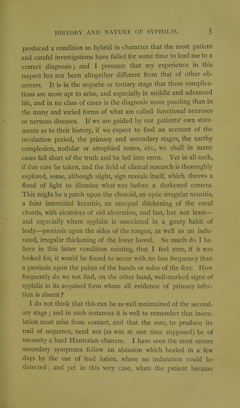 produced a condition so hybrid in character that the most patient and careful investigations have failed for some time to lead me to a correct diagnosis; and I presume that my experience in this respect has not been altogether different from that of other ob- servers. It is in the sequelae or tertiary stage that these complica- tions are more apt to arise, and especially in middle and advanced life, and in no class of cases is the diagnosis more puzzling than in the many and varied forms of what are called functional neuroses or nervous diseases. If we are guided by our patients' own state- ments as to their history, if we expect to find an account of the incubation period, the primary and secondary stages, the earthy complexion, nodular or atrophied testes, etc., we shall in many cases fall short of the truth and be led into error. Yet in all such, if due care be taken, and the field of clinical research is thoroughly explored, some, although slight, sign reveals itself, which throws a flood of light to illumine what was before a darkened camera. This might be a patch upon the choroid, an optic irregular neuritis, a faint interstitial keratitis, an unequal thickening of the vocal chords, with cicatrices of old ulceration, and last, but not least— and especially where syphilis is associated in a gouty habit of body—psoriasis upon the sides of the tongue, as well as an indu- rated, irregular thickening of the lower bowel. So much do I be- lieve in this latter condition existing, that I feel sure, if it was looked for, it would be found to occur with no less frequency than a psoriasis upon the palms of the hands or soles of the feet. How frequently do we not find, on the other hand, well-marked signs of syphilis in its acquired form where all evidence of primary infec- tion is absent ? I do not think that this can be as well maintained of the second- ary stage; and in such instances it is well to remember that inocu- lation must arise from contact, and that the sore, to produce its trail of sequence, need not (as was at one time supposed) be of necessity a hard Hunterian chancre. I have seen the most severe secondary symptoms follow an abrasion which healed in a few days by the use of lead lotion, where no induration could bo detected ; and yet in this very case, when the patient became