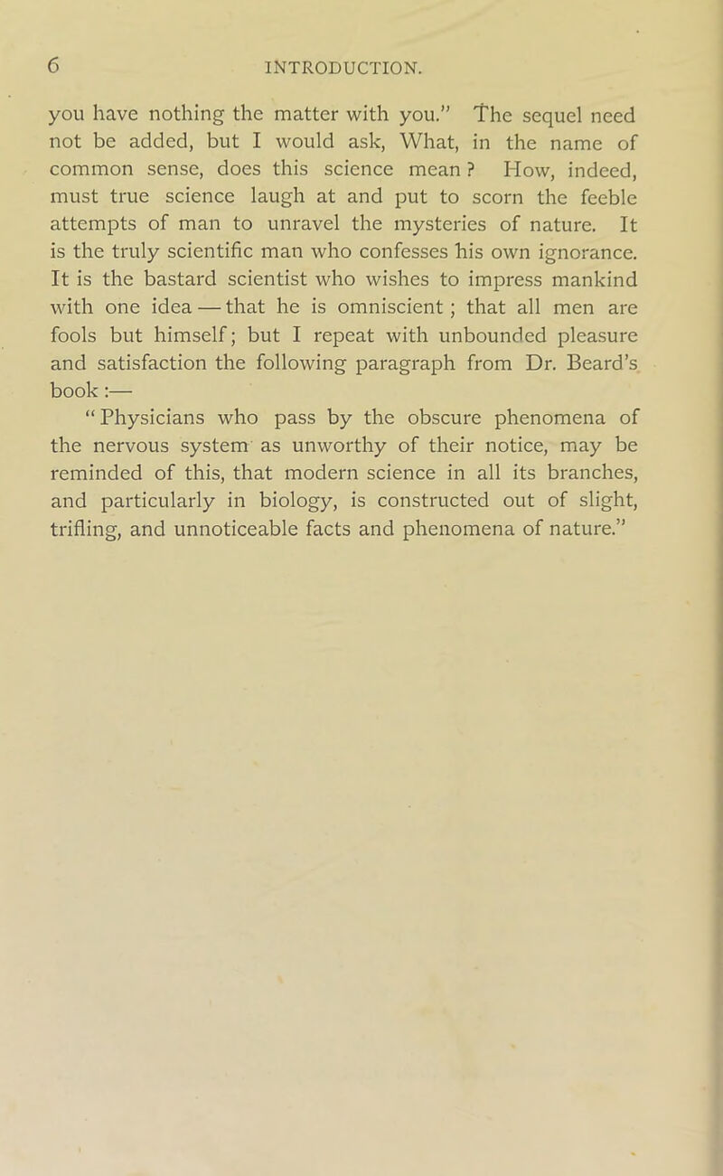 you have nothing the matter with you.” The sequel need not be added, but I would ask, What, in the name of common sense, does this science mean ? How, indeed, must true science laugh at and put to scorn the feeble attempts of man to unravel the mysteries of nature. It is the truly scientific man who confesses his own ignorance. It is the bastard scientist who wishes to impress mankind with one idea — that he is omniscient; that all men are fools but himself; but I repeat with unbounded pleasure and satisfaction the following paragraph from Dr. Beard’s book :— “ Physicians who pass by the obscure phenomena of the nervous system as unworthy of their notice, may be reminded of this, that modern science in all its branches, and particularly in biology, is constructed out of slight, trifling, and unnoticeable facts and phenomena of nature.”