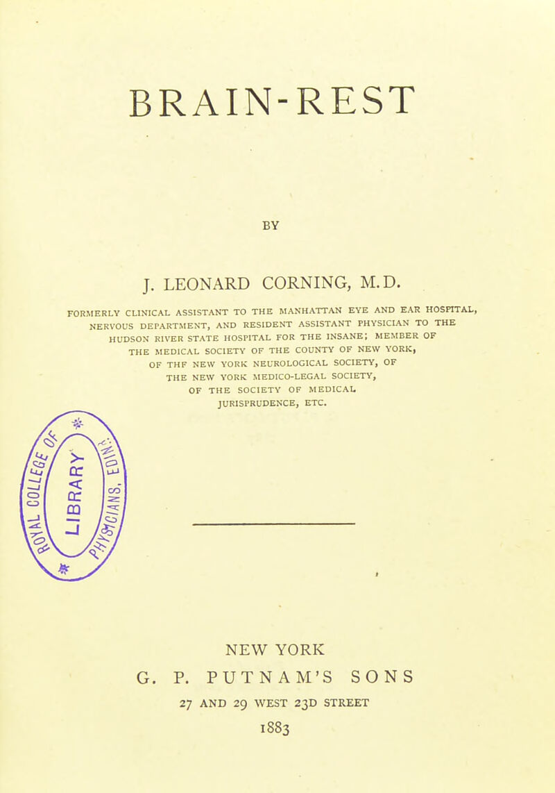 BRAIN-REST BY J. LEONARD CORNING, M.D. FORMERLY CLINICAL ASSISTANT TO THE MANHATTAN EYE AND EAR HOSPITAL, NERVOUS DEPARTMENT, AND RESIDENT ASSISTANT PHYSICIAN TO THE HUDSON KIVER STATE HOSPITAL FOR THE INSANE; MEMBER OF THE MEDICAL SOCIETY OF THE COUNTY OF NEW YORK, OF THF NEW YORK NEUROLOGICAL SOCIETY, OF THE NEW YORK MEDICO-LEGAL SOCIETY, OF THE SOCIETY OF MEDICAL JURISPRUDENCE, ETC. NEW YORK G. P. PUTNAM'S SONS 27 AND 29 WEST 23D STREET 1883