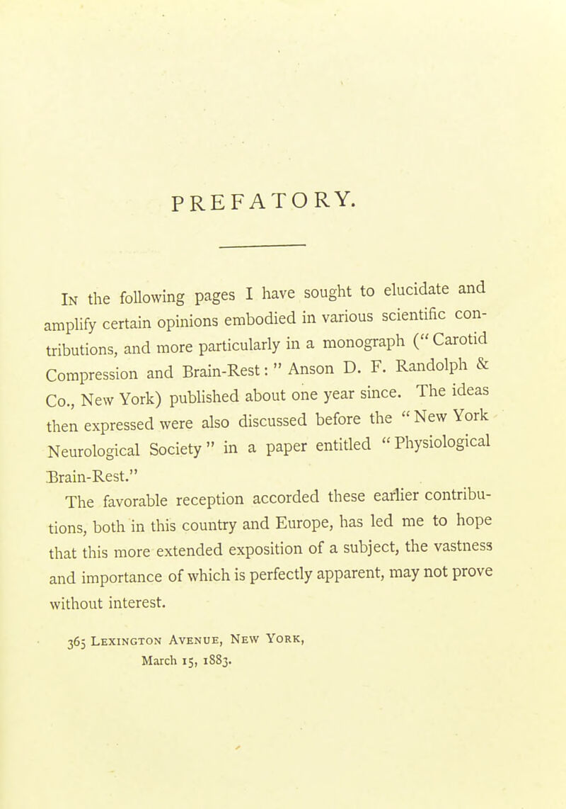 PREFATORY. In the foUowing pages I have sought to elucidate and ampHfy certain opinions embodied in various scientific con- tributions, and more particularly in a monograph (Carotid Compression and Brain-Rest:  Anson D. F. Randolph & Co., New York) published about one year since. The ideas then expressed were also discussed before the New York Neurological Society in a paper entitled Physiological .Brain-Rest. The favorable reception accorded these earlier contribu- tions, both in this country and Europe, has led me to hope that this more extended exposition of a subject, the vastness and importance of which is perfectly apparent, may not prove without interest. 365 Lexington Avenue, New York, March 15, 1883.