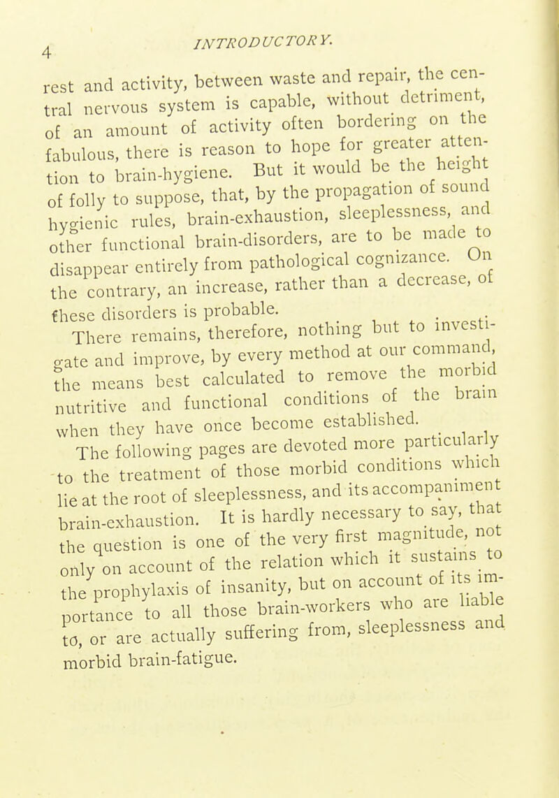 rest and activity, between waste and repaiis the cen- tral nervous system is capable, without_ detriment, of an amount of activity often bordenng on the fabulous, there is reason to hope for greater atten- tion to Lrain-hygiene. But it would be the he.gh of folly to suppose, that, by the propagation of sound hygienic rules, brain-exhaustion, sleeplessness, and other functional brain-disorders, are to be made to disappear entirely from pathological cognizance. On the contrary, an increase, rather than a decrease, of fhese disorders is probable. , . , • There remains, therefore, nothing but to investi- gate and improve, by every method at our command The means best calculated to remove the morbid nutritive and functional conditions of the brain when they have once become established. _ The following pages are devoted more particularly -to the treatment of those morbid conditions which lie at the root of sleeplessness, and its accompanimen brain-exhaustion. It is hardly necessary to say, that the question is one of the very first magnitude, not only on account of the relation which it sustains to the prophylaxis of insanity, but on account of its im- portance to all those brain-workers who are liable ?o, or are actually suffering from, sleeplessness and morbid brain-fatigue.