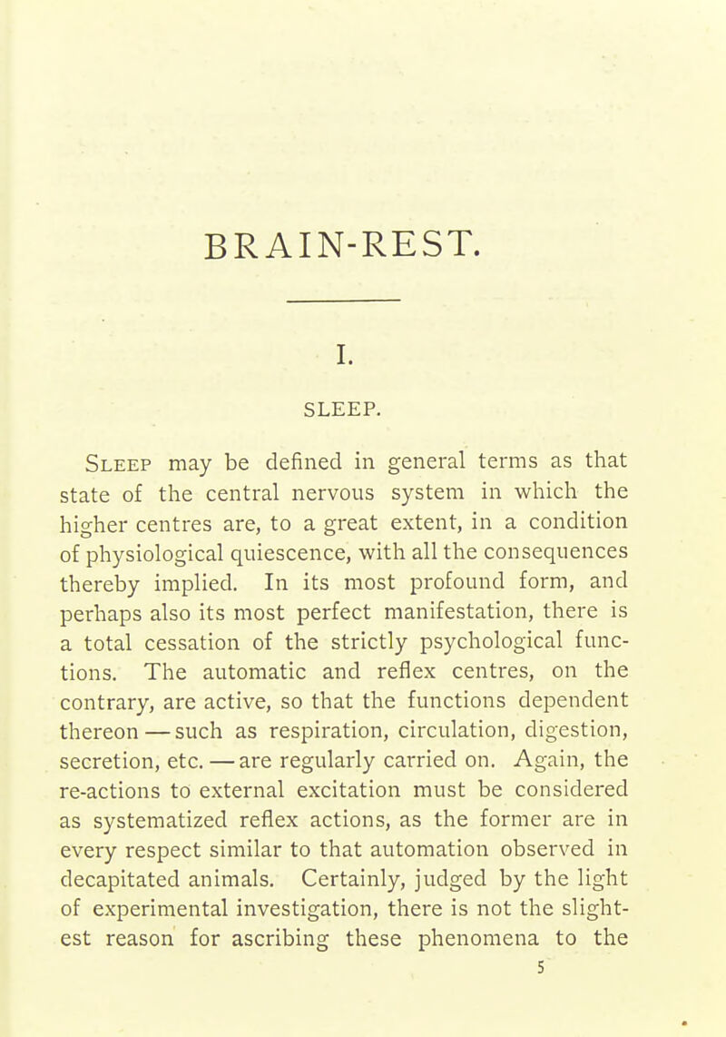 BRAIN-REST. I. SLEEP. Sleep may be defined in general terms as that state of the central nervous system in which the higher centres are, to a great extent, in a condition of physiological quiescence, with all the consequences thereby implied. In its most profound form, and perhaps also its most perfect manifestation, there is a total cessation of the strictly psychological func- tions. The automatic and reflex centres, on the contrary, are active, so that the functions dependent thereon—such as respiration, circulation, digestion, secretion, etc.—are regularly carried on. Again, the re-actions to external excitation must be considered as systematized reflex actions, as the former are in every respect similar to that automation observed in decapitated animals. Certainly, judged by the light of experimental investigation, there is not the slight- est reason for ascribing these phenomena to the