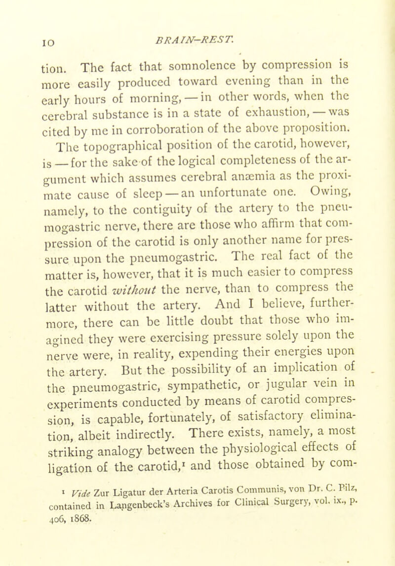 tion. The fact that somnolence by compression is more easily produced toward evening than in the early hours of morning, —in other words, when the cerebral substance is in a state of exhaustion,—was cited by me in corroboration of the above proposition. The topographical position of the carotid, however, is for the sake of the logical completeness of the ar- gument which assumes cerebral anaemia as the proxi- mate cause of sleep — an unfortunate one. Owing, namely, to the contiguity of the artery to the pneu- mogastric nerve, there are those who affirm that com- pression of the carotid is only another name for pres- sure upon the pneumogastric. The real fact of the matter is, however, that it is much easier to compress the carotid without the nerve, than to compress the latter without the artery. And I believe, further- more, there can be little doubt that those who im- agined they were exercising pressure solely upon the nerve were, in reality, expending their energies upon the artery. But the possibility of an implication of . the pneumogastric, sympathetic, or jugular vein in experiments conducted by means of carotid compres- sion, is capable, fortunately, of satisfactory elimina- tion, albeit indirectly. There exists, namely, a most striking analogy between the physiological effects of ligation of the carotid,^ and those obtained by com- » Vide Zur Ligatur der Arteria Carotis Communis, von Dr. C. Pilz, contained in Langenbeck's Archives for Clinical Surgery, vol. ix., p. 406, 1868.