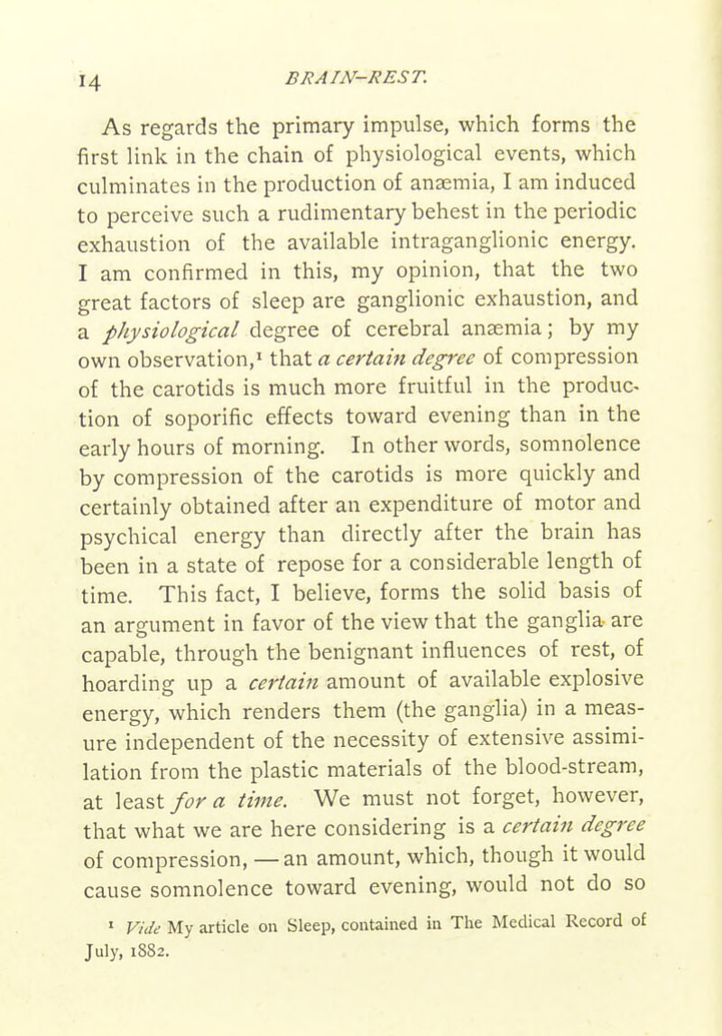 H As regards the primary impulse, which forms the first link in the chain of physiological events, which culminates in the production of anaemia, I am induced to perceive such a rudimentary behest in the periodic exhaustion of the available intraganglionic energy. I am confirmed in this, my opinion, that the two great factors of sleep are ganglionic exhaustion, and a physiological degree of cerebral anaemia; by my own observation,' that a certain degree of compression of the carotids is much more fruitful in the produc- tion of soporific effects toward evening than in the early hours of morning. In other words, somnolence by compression of the carotids is more quickly and certainly obtained after an expenditure of motor and psychical energy than directly after the brain has been in a state of repose for a considerable length of time. This fact, I believe, forms the solid basis of an argument in favor of the view that the ganglia are capable, through the benignant influences of rest, of hoarding up a certain amount of available explosive energy, which renders them (the ganglia) in a meas- ure independent of the necessity of extensive assimi- lation from the plastic materials of the blood-stream, at least/i^r^z time. We must not forget, however, that what we are here considering is a certain degree of compression, —an amount, which, though it would cause somnolence toward evening, would not do so ' Vide My article on Sleep, contained in The Medical Record of July, 1882.