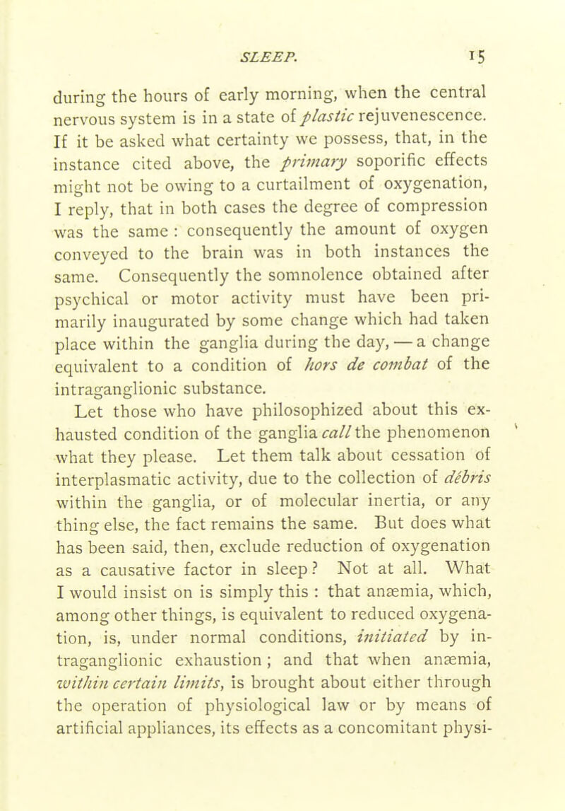 during the hours of early morning, when the central nervous system is in a state of plastic rejuvenescence. If it be asked what certainty we possess, that, in the instance cited above, the primary soporific effects might not be owing to a curtailment of oxygenation, I reply, that in both cases the degree of compression was the same : consequently the amount of oxygen conveyed to the brain was in both instances the same. Consequently the somnolence obtained after psychical or motor activity must have been pri- marily inaugurated by some change which had taken place within the ganglia during the day, — a change equivalent to a condition of hors de combat of the intraganglionic substance. Let those who have philosophized about this ex- hausted condition of the ganglia the phenomenon what they please. Let them talk about cessation of interplasmatic activity, due to the collection of debris within the ganglia, or of molecular inertia, or any thing else, the fact remains the same. But does what has been said, then, exclude reduction of oxygenation as a causative factor in sleep t Not at all. What I would insist on is simply this : that anaemia, which, among other things, is equivalent to reduced oxygena- tion, is, under normal conditions, initiated by in- traganglionic exhaustion; and that when anaemia, tvithin certain limits, is brought about either through the operation of physiological law or by means of artificial appliances, its effects as a concomitant physi-