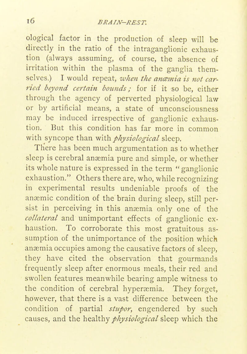 ological factor in the production of sleep will be directly in the ratio of the intraganglionic exhaus- tion (always assuming, of course, the absence of irritation within the plasma of the ganglia them- selves.) I would repeat, when the a7icemia is not car- ried beyond certain bounds; for if it so be, either through the agency of perverted physiological law or by artificial means, a state of unconsciousness may be induced irrespective of ganglionic exhaus- tion. But this condition has far more in common with syncope than with physiological sleep. There has been much argumentation as to whether sleep is cerebral anasmia pure and simple, or whether its whole nature is expressed in the term  ganglionic exhaustion. Others there are, who, while recognizing in experimental results undeniable proofs of the anaemic condition of the brain during sleep, still per- sist in perceiving in this anasmia only one of the collateral and unimportant effects of ganglionic ex- haustion. To corroborate this most gratuitous as- sumption of the unimportance of the position which anaemia occupies among the causative factors of sleep, they have cited the observation that gourmands frequently sleep after enormous meals, their red and swollen features meanwhile bearing ample witness to the condition of cerebral hypersemia. They forget, however, that there is a vast difference between the condition of partial stnpor, engendered by such causes, and the healthy physiological sleep which the