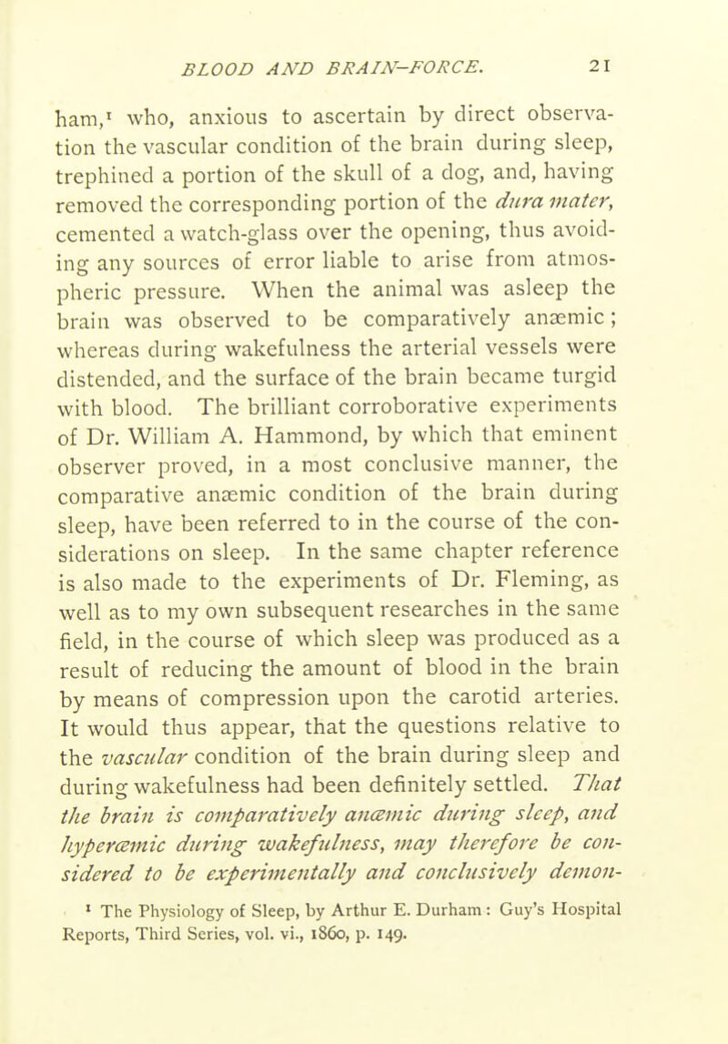 ham/ who, anxious to ascertain by direct observa- tion the vascular condition of the brain during sleep, trephined a portion of the skull of a dog, and, having removed the corresponding portion of the dura mater, cemented a watch-glass over the opening, thus avoid- ing any sources of error liable to arise from atmos- pheric pressure. When the animal was asleep the brain was observed to be comparatively anaemic; whereas during wakefulness the arterial vessels were distended, and the surface of the brain became turgid with blood. The brilliant corroborative experiments of Dr. William A. Hammond, by which that eminent observer proved, in a most conclusive manner, the comparative anaemic condition of the brain during sleep, have been referred to in the course of the con- siderations on sleep. In the same chapter reference is also made to the experiments of Dr. Fleming, as well as to my own subsequent researches in the same field, in the course of which sleep was produced as a result of reducing the amount of blood in the brain by means of compression upon the carotid arteries. It would thus appear, that the questions relative to the vascular condition of the brain during sleep and during wakefulness had been definitely settled. Tliat the brain is comparatively ancemic d^iring sleep, and hypercemic during wakeficlness, may therefore be con- sidered to be experimentally and conclusively demon- ■ * The Physiology of Sleep, by Arthur E. Durham: Guy's Hospital Reports, Third Series, vol. vi., i860, p. 149.