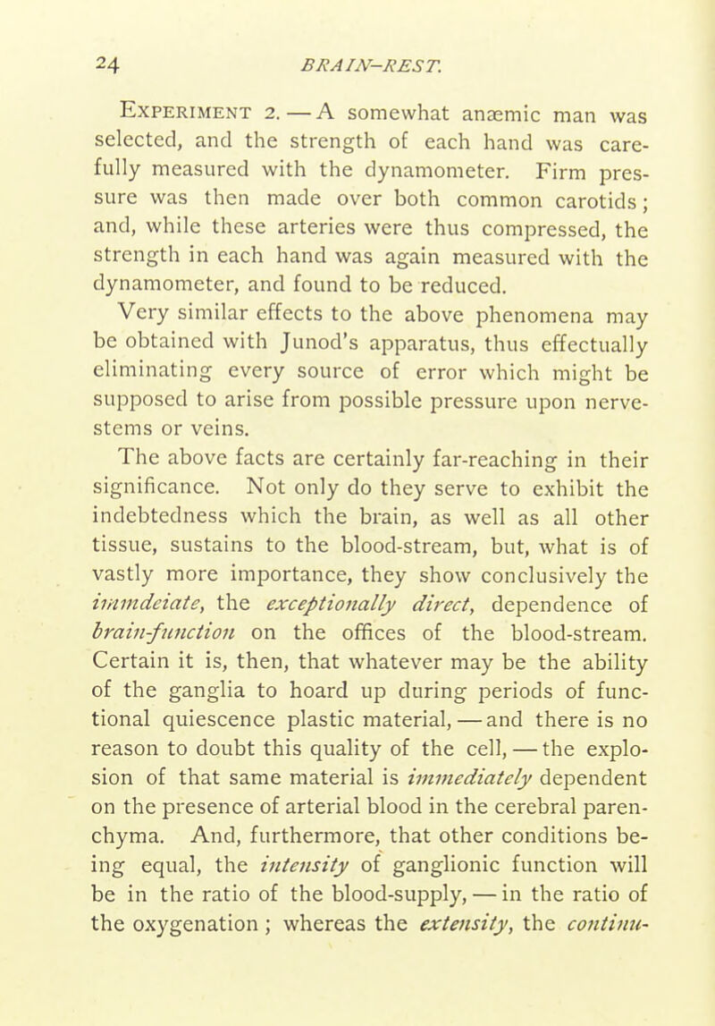 Experiment 2.—A somewhat anaemic man was selected, and the strength of each hand was care- fully measured with the dynamometer. Firm pres- sure was then made over both common carotids; and, while these arteries were thus compressed, the strength in each hand was again measured with the dynamometer, and found to be reduced. Very similar effects to the above phenomena may be obtained with Junod's apparatus, thus effectually eliminating every source of error which might be supposed to arise from possible pressure upon nerve- stems or veins. The above facts are certainly far-reaching in their significance. Not only do they serve to exhibit the indebtedness which the brain, as well as all other tissue, sustains to the blood-stream, but, what is of vastly more importance, they show conclusively the iinmdeiate, the exceptionally direct, dependence of brain-function on the offices of the blood-stream. Certain it is, then, that whatever may be the ability of the ganglia to hoard up during periods of func- tional quiescence plastic material,—and there is no reason to doubt this quality of the cell, — the explo- sion of that same material is immediately dependent on the presence of arterial blood in the cerebral paren- chyma. And, furthermore, that other conditions be- ing equal, the intensity of ganglionic function will be in the ratio of the blood-supply, — in the ratio of the oxygenation; whereas the extensity, the co7iti7in-