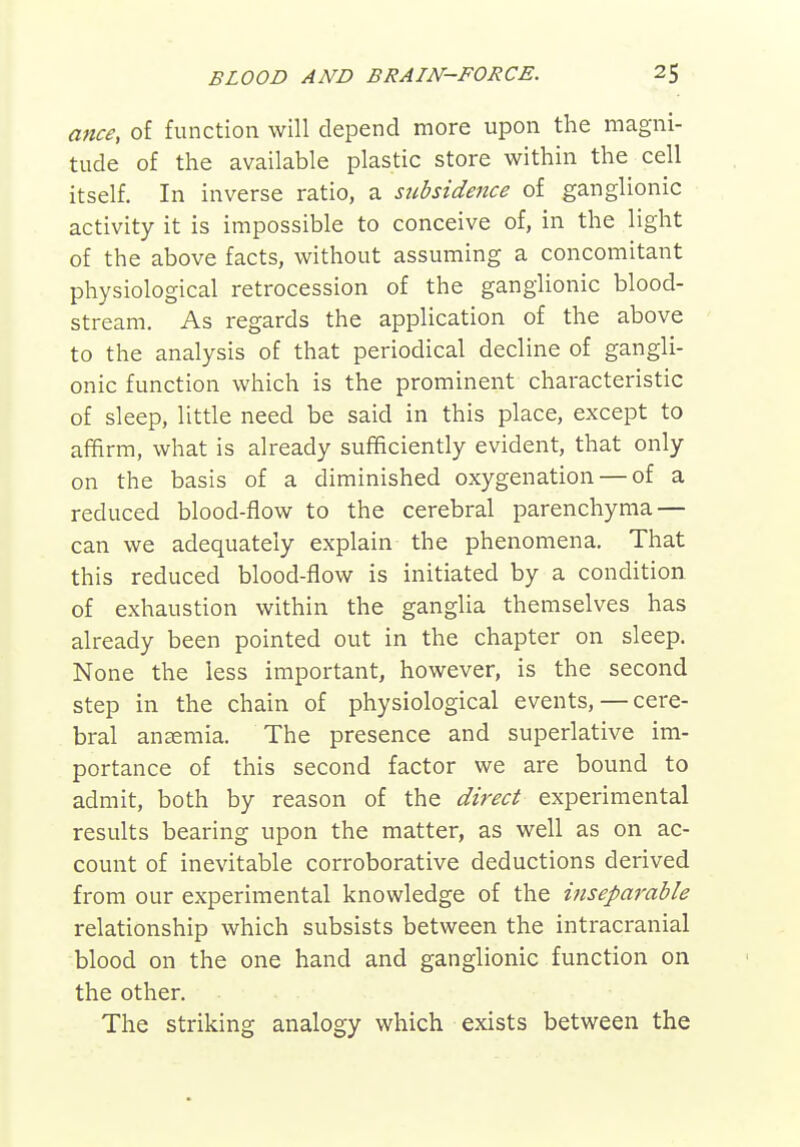 ance, of function will depend more upon the magni- tude of the available plastic store within the cell itself. In inverse ratio, a subsidence of ganglionic activity it is impossible to conceive of, in the light of the above facts, without assuming a concomitant physiological retrocession of the ganglionic blood- stream. As regards the application of the above to the analysis of that periodical decline of gangli- onic function which is the prominent characteristic of sleep, little need be said in this place, except to afifirm, what is already sufficiently evident, that only on the basis of a diminished oxygenation — of a reduced blood-flow to the cerebral parenchyma — can we adequately explain the phenomena. That this reduced blood-flow is initiated by a condition of exhaustion within the ganglia themselves has already been pointed out in the chapter on sleep. None the less important, however, is the second step in the chain of physiological events,—cere- bral anaemia. The presence and superlative im- portance of this second factor we are bound to admit, both by reason of the direct experimental results bearing upon the matter, as well as on ac- count of inevitable corroborative deductions derived from our experimental knowledge of the inseparable relationship which subsists between the intracranial blood on the one hand and ganglionic function on the other. The striking analogy which exists between the