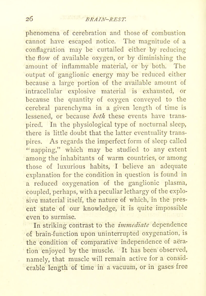 phenomena of cerebration and those of combustion cannot have escaped notice. The magnitude of a conflagration may be curtailed either by reducing the flow of available oxygen, or by diminishing the amount of inflammable material, or by both. The output of ganglionic energy may be reduced either because a large portion of the available amount of intracellular explosive material is exhausted, or because the quantity of oxygen conveyed to the cerebral parenchyma in a given length of time is lessened, or because both these events have trans- pired'. In the physiological type of nocturnal sleep, there is little doubt that the latter eventuality trans- pires. As regards the imperfect form of sleep called napping, which may be studied to any extent among the inhabitants of warm countries, or among those of luxurious habits, I believe an adequate explanation for the condition in question is found in a reduced oxygenation of the ganglionic plasma, coupled, perhaps, with a peculiar lethargy of the explo- sive material itself, the nature of which, in the pres- ent state of our knowledge, it is quite impossible even to surmise. In striking contrast to the immediate dependence of brain-function upon uninterrupted oxygenation, is the condition of comparative independence of aera- tion enjoyed by the muscle. It has been observed, namely, that muscle will remain active for a consid- erable length of time in a vacuum, or in gases free