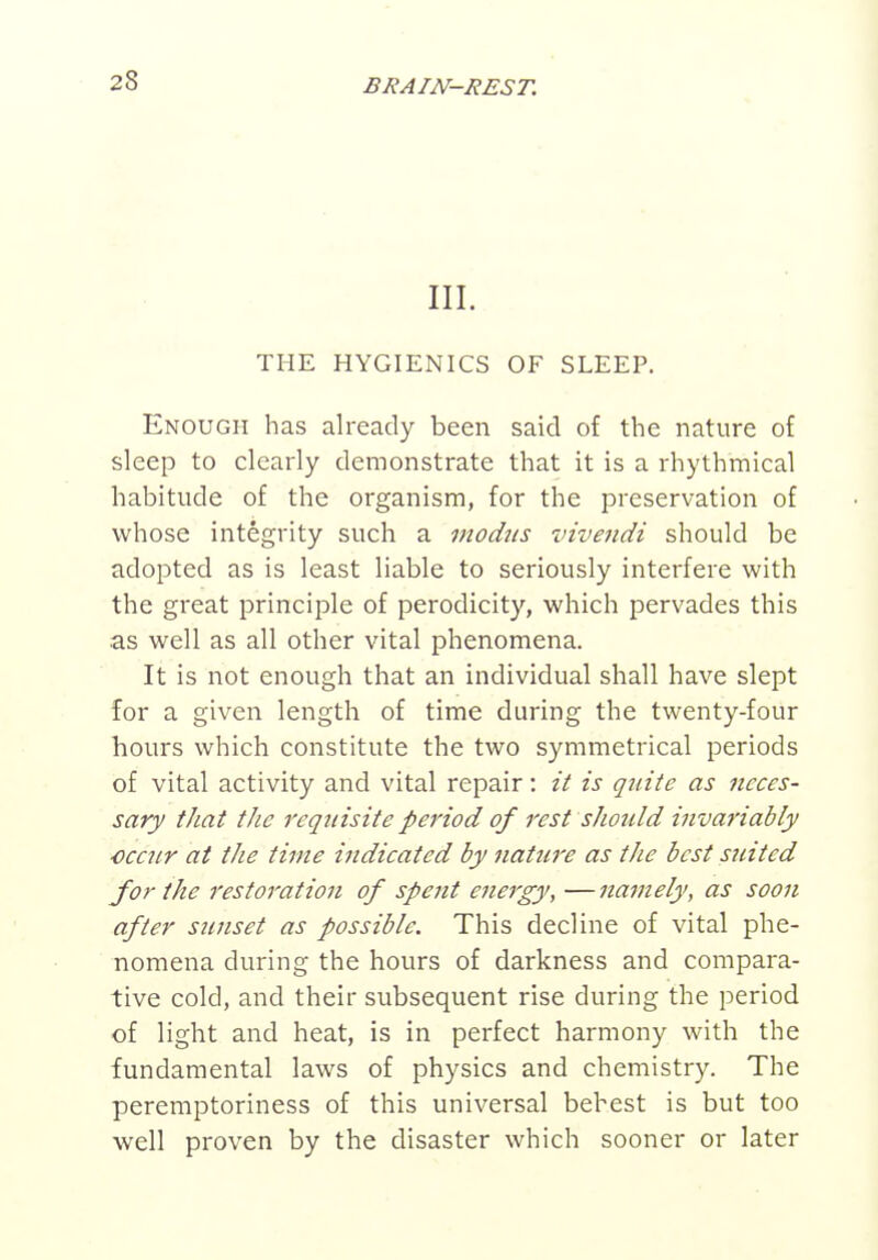 III. THE HYGIENICS OF SLEEP. Enough has already been said of the nature of sleep to clearly demonstrate that it is a rhythmical habitude of the organism, for the preservation of whose integrity such a modus vivendi should be adopted as is least liable to seriously interfere with the great principle of perodicity, which pervades this as well as all other vital phenomena. It is not enough that an individual shall have slept for a given length of time during the twenty-four hours which constitute the two symmetrical periods of vital activity and vital repair: it is quite as neces- sary that the requisite period of rest should invariably ■occ7ir at the time indicated by nature as the best suited for the restoration of spent energy, —namely, as soon after sunset as possible. This decline of vital phe- nomena during the hours of darkness and compara- tive cold, and their subsequent rise during the period of light and heat, is in perfect harmony with the fundamental laws of physics and chemistry. The peremptoriness of this universal behest is but too well proven by the disaster which sooner or later