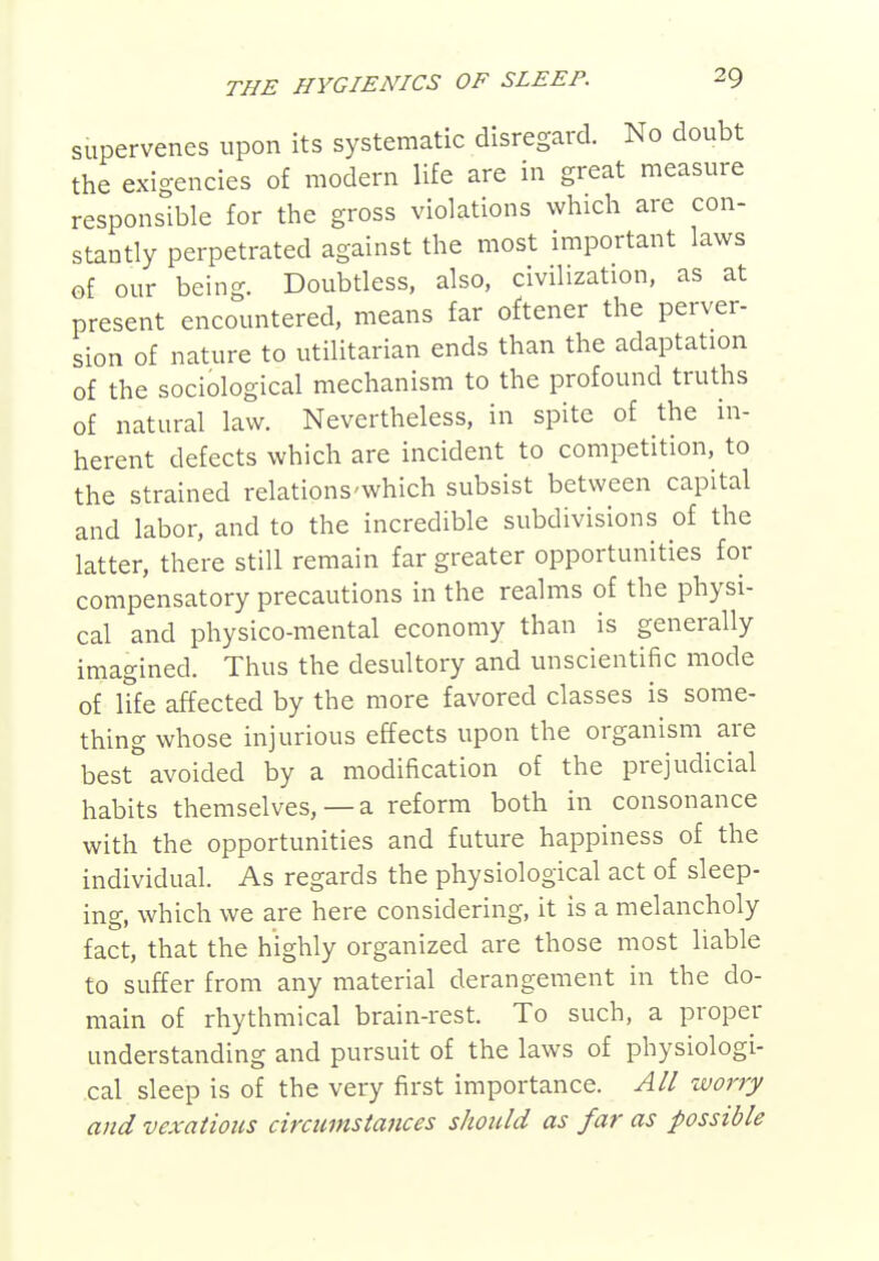 supervenes upon its systematic disregard. No doubt the exigencies of modern life are in great measure responsible for the gross violations which are con- stantly perpetrated against the most important laws of our being. Doubtless, also, civilization, as at present encountered, means far oftener the perver- sion of nature to utilitarian ends than the adaptation of the sociological mechanism to the profound truths of natural law. Nevertheless, in spite of the in- herent defects which are incident to competition, to the strained relations'which subsist between capital and labor, and to the incredible subdivisions of the latter, there still remain far greater opportunities for compensatory precautions in the realms of the physi- cal and physico-mental economy than is generally imagined. Thus the desultory and unscientific mode of iTfe affected by the more favored classes is some- thing whose injurious effects upon the organism are best avoided by a modification of the prejudicial habits themselves, —a reform both in consonance with the opportunities and future happiness of the individual. As regards the physiological act of sleep- ing, which we are here considering, it is a melancholy fact, that the highly organized are those most liable to suffer from any material derangement in the do- main of rhythmical brain-rest. To such, a proper understanding and pursuit of the laws of physiologi- cal sleep is of the very first importance. All worry and vexatious circumstances should as far as possible