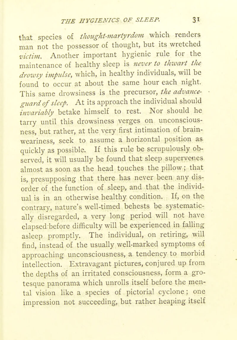 that species of thought-martyrdom which renders man not the possessor of thought, but its wretched victim. Another important hygienic rule for the maintenance of healthy sleep is never to thzvart the droivsy impidse, which, in healthy individuals, will be found to occur at about the same hour each night. This same drowsiness is the precursor, the advance- guard of sleep. At its approach the individual should ^invariably betake himself to rest. Nor should he tarry until this drowsiness verges on unconscious- ness, but rather, at the very first intimation of brain- weariness, seek to assume a horizontal position as- quickly as possible. If this rule be scrupulously ob- served, it will usually be found that sleep supervenes almost as soon as the head touches the pillow; that is, presupposing that there has never been any dis- order of the function of sleep, and that the individ- ual is in an otherwise healthy condition. If, on the contrary, nature's well-timed behests be systematic- ally disregarded, a very long period will not have elapsed before difficulty will be experienced in falling asleep promptly. The individual, on retiring, will find, instead of the usually well-marked symptoms of approaching unconsciousness, a tendency to morbid intellection. Extravagant pictures, conjured up from the depths of an irritated consciousness, form a gro- tesque panorama which unrolls itself before the men- tal vision like a species of pictorial cyclone; one impression not succeeding, but rather heaping itself