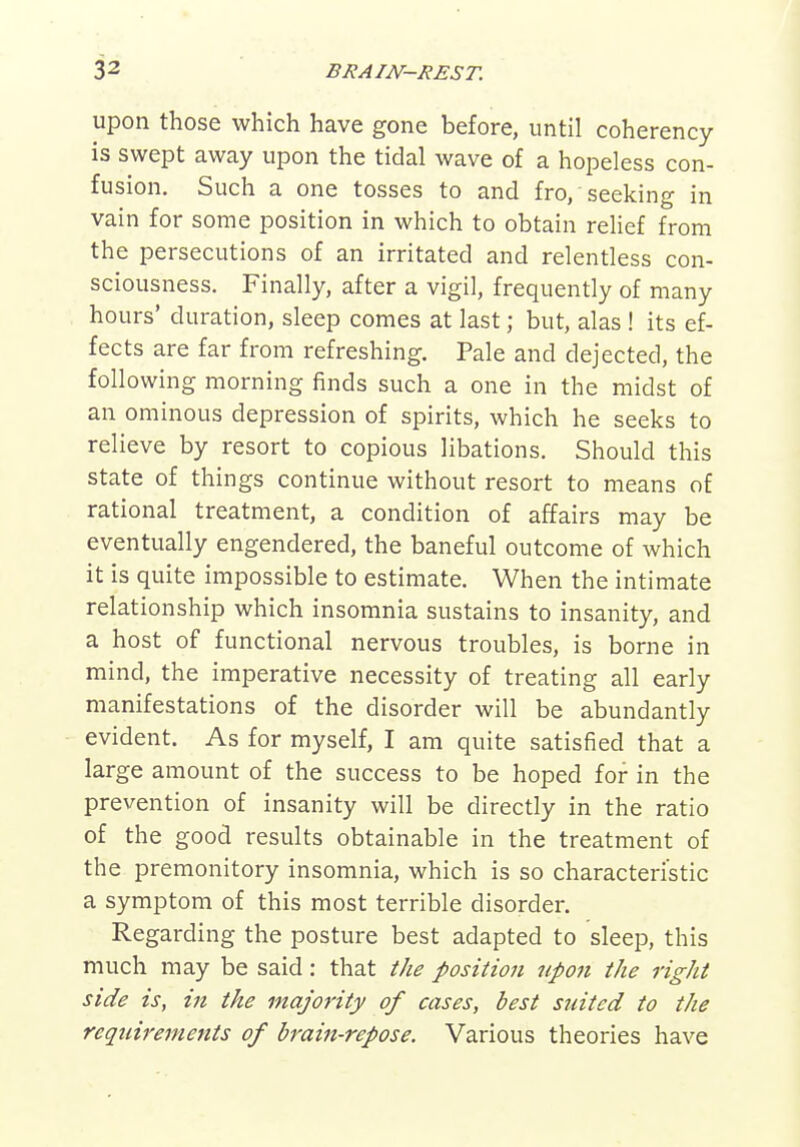 upon those which have gone before, until coherency is swept away upon the tidal wave of a hopeless con- fusion. Such a one tosses to and fro, seeking in vain for some position in which to obtain relief from the persecutions of an irritated and relentless con- sciousness. Finally, after a vigil, frequently of many hours' duration, sleep comes at last; but, alas ! its ef- fects are far from refreshing. Pale and dejected, the following morning finds such a one in the midst of an ominous depression of spirits, which he seeks to relieve by resort to copious libations. Should this state of things continue without resort to means of rational treatment, a condition of affairs may be eventually engendered, the baneful outcome of which it is quite impossible to estimate. When the intimate relationship which insomnia sustains to insanity, and a host of functional nervous troubles, is borne in mind, the imperative necessity of treating all early manifestations of the disorder will be abundantly evident. As for myself, I am quite satisfied that a large amount of the success to be hoped for in the prevention of insanity will be directly in the ratio of the good results obtainable in the treatment of the premonitory insomnia, which is so characteristic a symptom of this most terrible disorder. Regarding the posture best adapted to sleep, this much may be said: that the position upon the right side is, in the majority of cases, best suited to the requirements of brain-repose. Various theories have