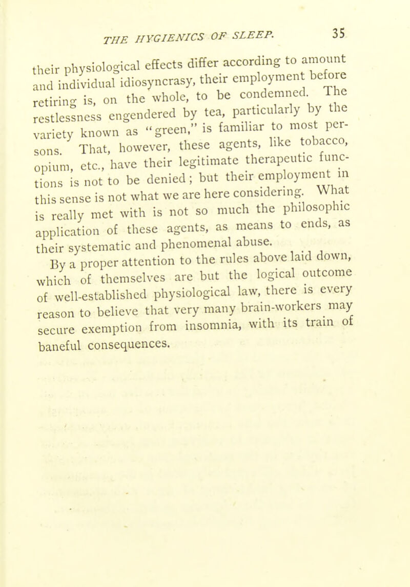 their physiological effects differ according to amount ltd indi'vidual idiosyncrasy, their employment before retiring is. on the whole, to be condemned The estlestness engendered by tea, particularly by the variety known as green. is familiar to most per- sons That, however, these agents, like tobacco, opium, etc., have their legitimate therapeutic func- tions is not to be denied; but their employmen in this sense is not what we are here considering What is really met with is not so much the philosophic application of these agents, as means to ends, as their systematic and phenomenal abuse. By a proper attention to the rules above laid down, which of themselves are but the logical outcome of well-established physiological law, there is every reason to believe that very many brain-workers _ may secure exemption from insomnia, with its tram of baneful consequences.