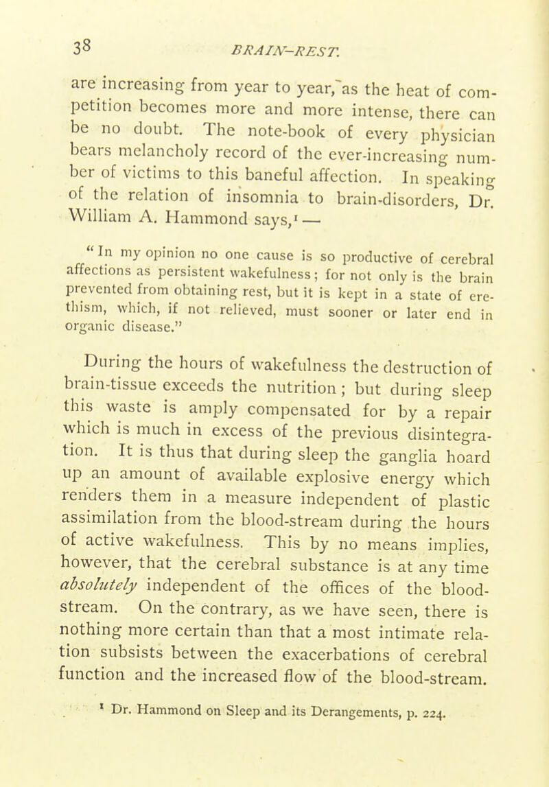 are increasing from year to year^as the heat of com- petition becomes more and more intense, there can be no doubt. The note-book of every physician bears melancholy record of the ever-increasing num- ber of victims to this baneful affection. In sp^eaking of the relation of insomnia to brain-disorders, Dn William A. Hammond says,' —  In my opinion no one cause is so productive of cerebral affections as persistent wakefulness; for not only is the brain prevented from obtaining rest, but it is kept in a state of ere- thism, which, if not relieved, must sooner or later end in organic disease. During the hours of wakefulness the destruction of brain-tissue exceeds the nutrition; but during sleep this waste is amply compensated for by a repair which is much in excess of the previous disintegra- tion. It is thus that during sleep the ganglia hoard up an amount of available explosive energy which renders them in a measure independent of plastic assimilation from the blood-stream during the hours of active wakefulness, This by no means implies, however, that the cerebral substance is at any time absolutely independent of the ol^ices of the blood- stream. On the contrary, as we have seen, there is nothing more certain than that a most intimate rela- tion subsists between the exacerbations of cerebral function and the increased flow of the blood-stream. ' Dr. Hammond on Sleep and its Derangements, p. 224.