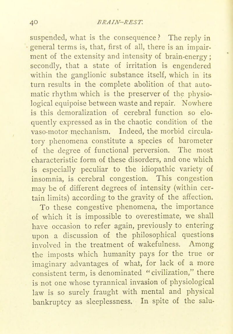 suspended, what is the consequence ? The reply in general terms is, that, first of all, there is an impair- ment of the extensity and intensity of brain-energy; secondly, that a state of irritation is engendered within the ganglionic substance itself, which in its turn results in the complete abolition of that auto- matic rhythm which is the preserver of the physio- logical equipoise between waste and repair. Nowhere is this demoralization of cerebral function so elo- quently expressed as in the chaotic condition of the vaso-motor mechanism. Indeed, the morbid circula- tory phenomena constitute a species of barometer of the degree of functional perversion. The most characteristic form of these disorders, and one which is especially peculiar to the idiopathic variety of insomnia, is cerebral congestion. This congestion may be of different degrees of intensity (within cer- tain limits) according to the gravity of the affection. To these congestive phenomena, the importance of which it is impossible to overestimate, we shall have occasion to refer again, previously to entering upon a discussion of the philosophical questions involved in the treatment of wakefulness. Among the imposts which humanity pays for the true or imaginary advantages of what, for lack of a more consistent term, is denominated  civiHzation, there is not one whose tyrannical invasion of physiological law is so surely fraught with mental and physical bankruptcy as sleeplessness. In spite of the salu-