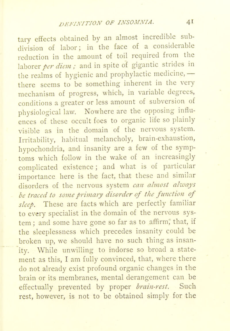 tary effects obtained by an almost incredible sub- division of labor; in the face of a considerable reduction in the amount of toil required from the laborer per diem ; and in spite oi gigantic strides in the realms of hygienic and prophylactic medicine, — there seems to be something inherent in the very mechanism of progress, which, in variable degrees, conditions a greater or less amount of subversion of physiological law. Nowhere are the opposing influ- ences of these occult foes to organic life so plainly visible as in the domain of the nervous system. Irritability, habitual melancholy, brain-exhaustion, hypochondria, and insanity are a few of the symp- toms which follow in the wake of an increasingly complicated existence; and what is of particular importance here is the fact, that these and similar disorders of the nervous system ca7i almost akvays be traced to some primary disorder of the function of sleep. These are facts which are perfectly familiar to every specialist in the domain of the nervous sys- tem ; and some have gone so far as to affirm, that, if the sleeplessness which precedes insanity could be broken up, we should have no such thing as insan- ity. While unwilling to indorse so broad a state- ment as this, I am fully convinced, that, where there do not already exist profound organic changes in the brain or its membranes, mental derangement can be effectually prevented by proper brain-rest. Such rest, however, is not to be obtained simply for the