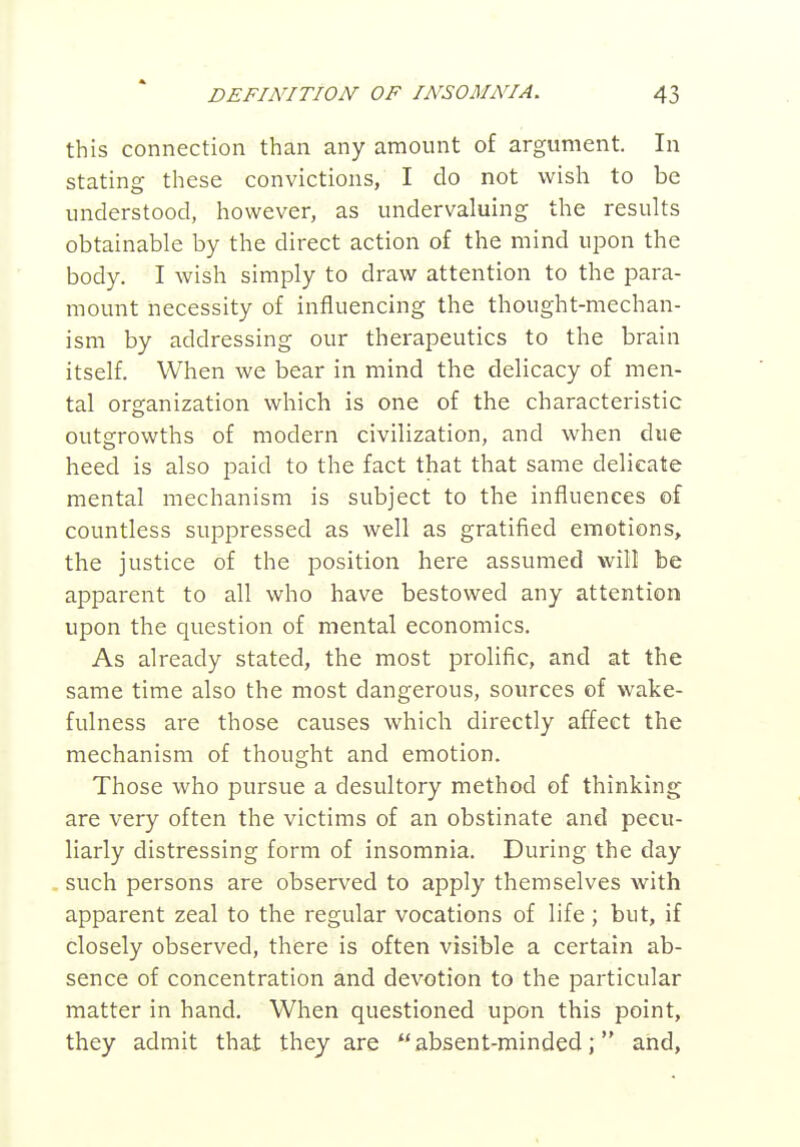 this connection than any amount of argument. In stating these convictions, I do not wish to be understood, however, as undervaluing the results obtainable by the direct action of the mind upon the body. I wish simply to draw attention to the para- mount necessity of influencing the thought-mechan- ism by addressing our therapeutics to the brain itself. When we bear in mind the delicacy of men- tal organization which is one of the characteristic outgrowths of modern civilization, and when due heed is also paid to the fact that that same delicate mental mechanism is subject to the influences of countless suppressed as well as gratified emotions, the justice of the position here assumed will be apparent to all who have bestowed any attention upon the question of mental economics. As already stated, the most prolific, and at the same time also the most dangerous, sources of wake- fulness are those causes which directly affect the mechanism of thought and emotion. Those who pursue a desultory method of thinking are very often the victims of an obstinate and pecu- liarly distressing form of insomnia. During the day such persons are observed to apply themselves with apparent zeal to the regular vocations of life; but, if closely observed, there is often visible a certain ab- sence of concentration and devotion to the particular matter in hand. When questioned upon this point, they admit that they are absent-minded; and,