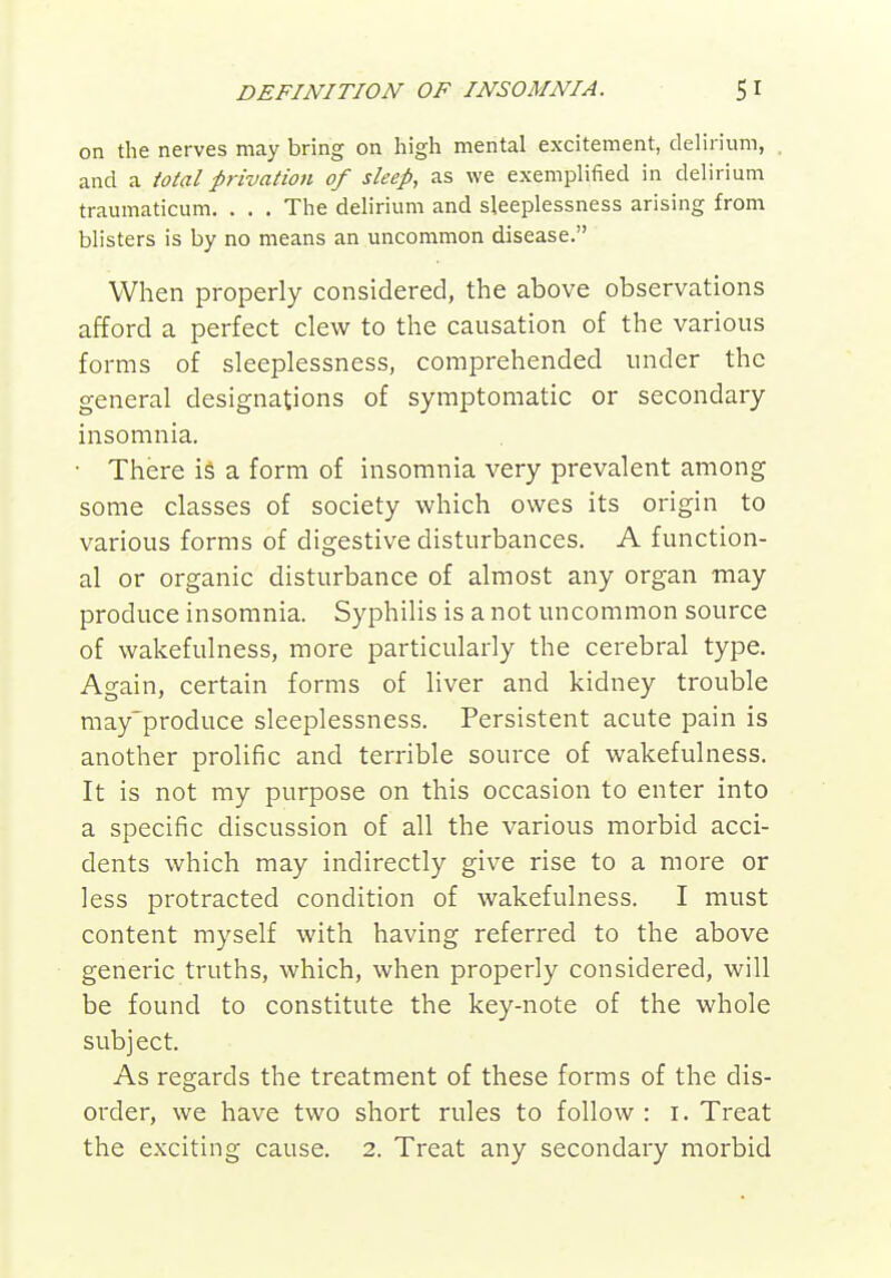 on the nerves may bring on high mental excitement, delirium, and a total privation of sleep, as we exemplified in delirium traumaticum. . . . The delirium and sleeplessness arising from blisters is by no means an uncommon disease. When properly considered, the above observations afford a perfect clew to the causation of the various forms of sleeplessness, comprehended under the general designations of symptomatic or secondary insomnia. • There is a form of insomnia very prevalent among some classes of society which owes its origin to various forms of digestive disturbances. A function- al or organic disturbance of almost any organ may produce insomnia. Syphilis is a not uncommon source of wakefulness, more particularly the cerebral type. Again, certain forms of liver and kidney trouble may'produce sleeplessness. Persistent acute pain is another prolific and terrible source of wakefulness. It is not my purpose on this occasion to enter into a specific discussion of all the various morbid acci- dents which may indirectly give rise to a more or less protracted condition of wakefulness. I must content myself with having referred to the above generic truths, which, when properly considered, will be found to constitute the key-note of the whole subject. As regards the treatment of these forms of the dis- order, we have two short rules to follow : i. Treat the exciting cause. 2. Treat any secondary morbid