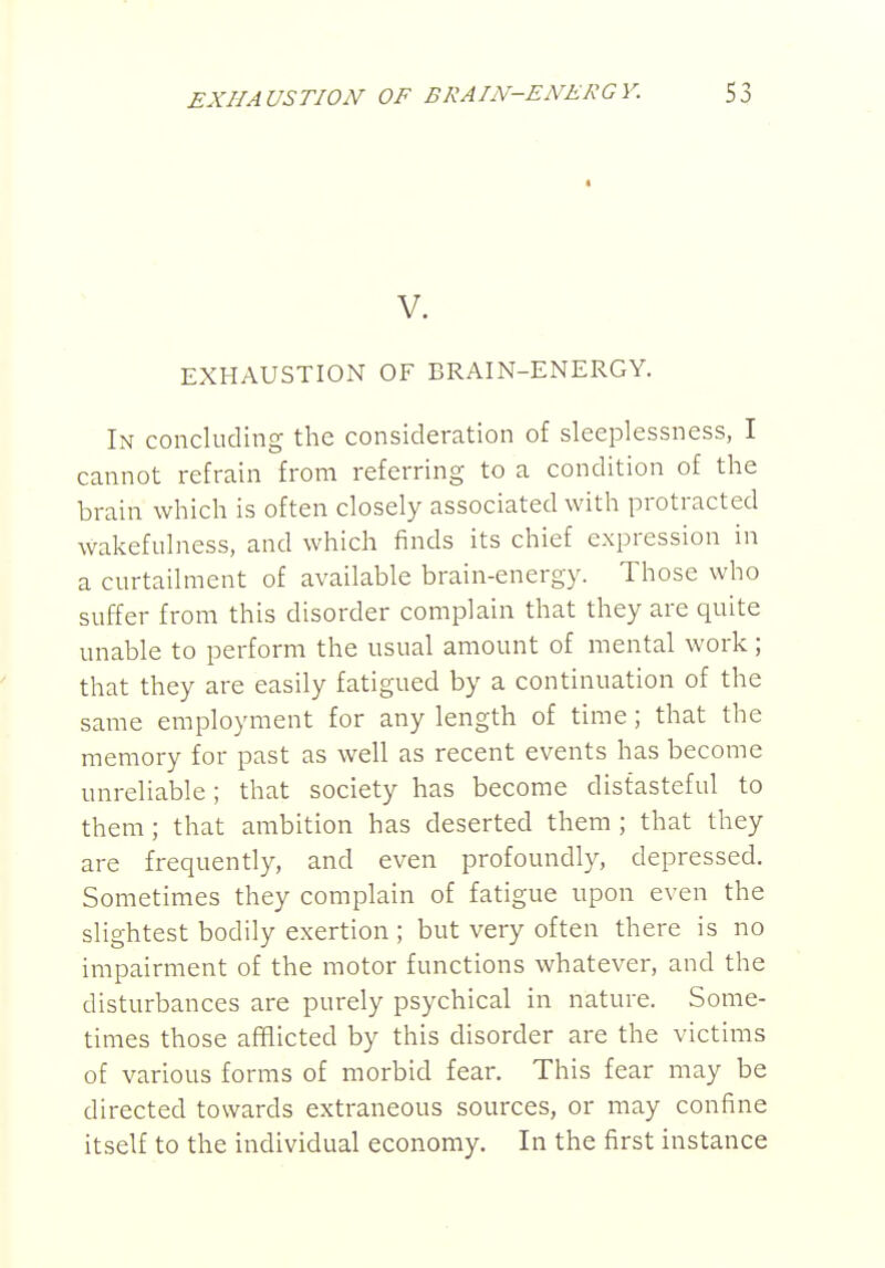 EXHAUSTION OF BRAIN-ENERGY. S3 V. EXHAUSTION OF BRAIN-ENERGY. In concluding the consideration of sleeplessness, I cannot refrain from referring to a condition of the brain which is often closely associated with protracted wakefulness, and which finds its chief expression in a curtailment of available brain-energy. Those who suffer from this disorder complain that they are quite unable to perform the usual amount of mental work; that they are easily fatigued by a continuation of the same employment for any length of time; that the memory for past as well as recent events has become unreliable; that society has become distasteful to them; that ambition has deserted them ; that they are frequently, and even profoundly, depressed. Sometimes they complain of fatigue upon even the slightest bodily exertion ; but very often there is no impairment of the motor functions whatever, and the disturbances are purely psychical in nature. Some- times those afflicted by this disorder are the victims of various forms of morbid fear. This fear may be directed towards extraneous sources, or may confine itself to the individual economy. In the first instance