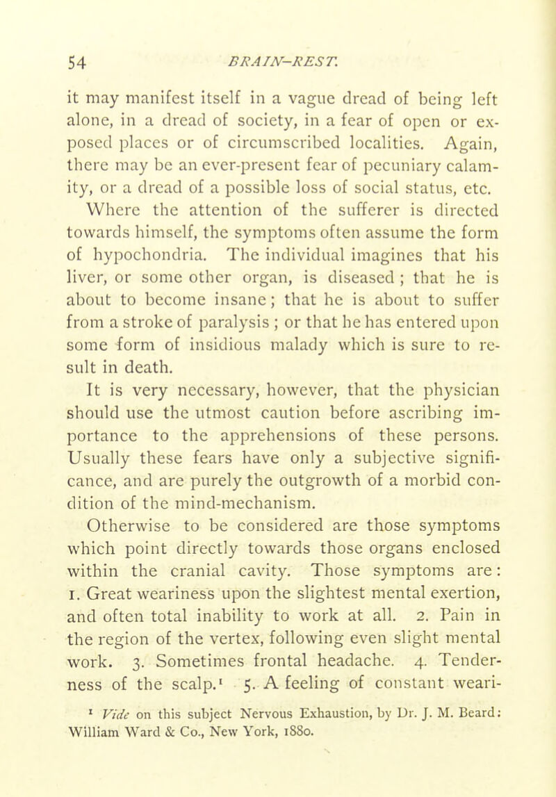 it may manifest itself in a vague dread of being left alone, in a dread of society, in a fear of open or ex- posed places or of circumscribed localities. Again, there may be an ever-present fear of pecuniary calam- ity, or a dread of a possible loss of social status, etc. Where the attention of the sufferer is directed towards himself, the symptoms often assume the form of hypochondria. The individual imagines that his liver, or some other organ, is diseased ; that he is about to become insane; that he is about to suffer from a stroke of paralysis ; or that he has entered upon some form of insidious malady which is sure to re- sult in death. It is very necessary, however, that the physician should use the utmost caution before ascribing im- portance to the apprehensions of these persons. Usually these fears have only a subjective signifi- cance, and are purely the outgrowth of a morbid con- dition of the mind-mechanism. Otherwise to be considered are those symptoms which point directly towards those organs enclosed within the cranial cavity. Those symptoms are: I, Great weariness upon the slightest mental exertion, and often total inability to work at all, 2, Pain in the region of the vertex, following even slight mental work. 3. Sometimes frontal headache. 4. Tender- ness of the scalp,' 5. A feeling of constant weari- ' Vide on this subject Nervous Exhaustion, by Dr. J. M. Beard: William Ward & Co., New York, 1880.