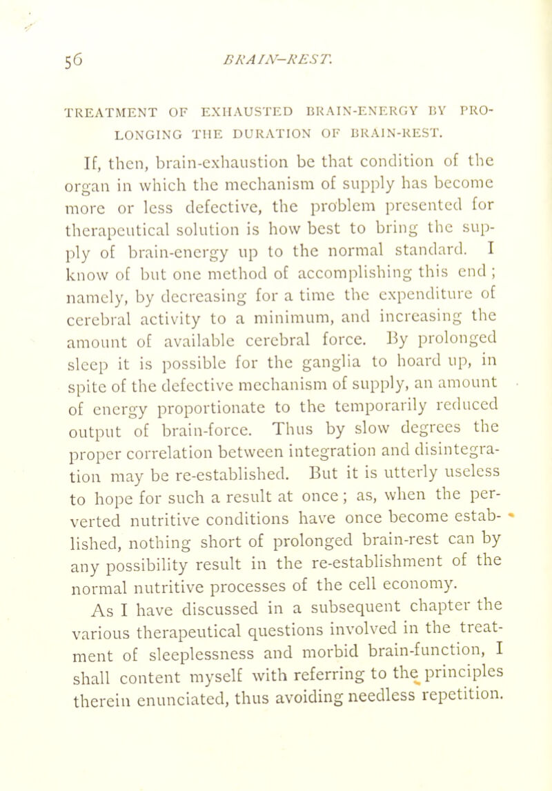 TREATMENT OF EXHAUSTED BRAIN-ENERGY BY PRO- LONGING THE DURATION OF BRAIN-REST. If, then, brain-exhaustion be that condition of the organ in which the mechanism of supply has become more or less defective, the problem presented for therapeutical solution is how best to bring the sup- ply of brain-energy up to the normal standard. I know of but one method of accomplishing this end ; namely, by decreasing for a time the expenditure of cerebral activity to a minimum, and increasing the amount of available cerebral force. By prolonged sleep it is possible for the ganglia to hoard up, in spite of the defective mechanism of supply, an amount of energy proportionate to the temporarily reduced output of brain-force. Thus by slow degrees the proper correlation between integration and disintegra- tion may be re-established. But it is utterly useless to hope for such a result at once; as, when the per- verted nutritive conditions have once become estab- * lished, nothing short of prolonged brain-rest can by any possibility result in the re-establishment of the normal nutritive processes of the cell economy. As I have discussed in a subsequent chapter the various therapeutical questions involved in the treat- ment of sleeplessness and morbid brain-function, I shall content myself with referring to the principles therein enunciated, thus avoiding needless repetition.